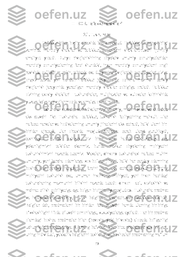 II  BOB. Tafakkur shakllari
2.1. Tushuncha
      Tafakkur   bilan   borliq   o'rtasida   birlik   mavjud.   Tafakkur   ularning   birligi
zamirida   mantiqiy   shakllar   va   tafakkur   qonunlarini   shakllantiruvchi   ijtimoiy
amaliyot   yotadi.   Dunyo   rivojlanishining   obyektiv   umumiy   qonuniyatlaridan
mantiqiy   qonuniyatlarning   farqi   shundaki,   inson   mantiqiy   qonuniyatlarni   ongli
ravishda qo'llashi mumkin, tabiatda esa dunyoning rivojlanish qonuniyatlari o'ziga
ongsiz   tarzda   yo'l   ochadi.   Tafakkur   jarayonining   oqilona   mazmuni   tarixiy
rivojlanish   jarayonida   yaratilgan   mantiqiy   shakllar   qobig'iga   oraladi.   Tafakkur
o'zining   asosiy   shakllari     tushunchalar,   mulohazalar   va   xulosalar   ko'rinishida
yuzaga kelgan, rivojlanmoqda va amalga oshirilmoqda. 
      Tushuncha   narsalar va hodisalarning umumiy, muhim xossa va aloqalari
aks   etuvchi   fikr.   Tushuncha     tafakkur,   tushunish   faoliyatining   mahsuli.   Ular
nafaqat  narsalar  va hodisalarning umumiy jihatlarini  aks  ettiradi, balki  ularni  bir-
biridan   ajratadi,   ular   o'rtasida   mavjud   farqlarga   qarab   ularni   guruhlaydi,
tasniflaydi.   Bundan   tashqari,   biz   biror   narsa   haqida   tushunchaga   ega
yekanligimizni   ta'kidlar   ekanmiz,   bunda   mazkur   obyektning   mohiyatini
tushunishimizni   nazarda   tutamiz.   Masalan,   «inson»   tushunchasi   nafaqat   muhim
umumiy,   yani   barcha   odamlarga   xos   bo'lgan   jihatni,   balki   har   qanday   odamning
boshqa   har   qanday   narsalardan   farqini   ham   aks   ettiradi,   mazkur   odamning
mohiyatini   tushunish   esa,   umuman   insonning   mohiyati,   yani   inson   haqidagi
tushunchaning   mazmunini   bilishni   nazarda   tutadi:   «Inson     aql,   sozlashish   va
mehnat qilish qobiliyatiga ega bolgan bioijtimoiy mavjudot». Tushuncha predmet
va   hodisalarning   umumiy,   muhim   belgilarini   aks   ettiruvchi   tafakkur   shaklidir.
Belgilar   deb,   predmetlarni   bir   biridan   farq   qiluvchi   hamda   ularning   bir-biriga
o‘xshashligini  ifoda qiluvchi tomonlarga, xususiyatlarga aytiladi. Har bir predmet
olamdagi   boshqa   predmetlar   bilan   (bevosita   yoki   bilvosita)   aloqada   bo‘lganligi
uchun   ko‘p   belgilarga   ega.   Ularning   ba’zilari   faqat   bitta   predmetga   xos   bo‘lgan,
uning individual, yakkalik belgilarini tashkil qilsa, boshqalari predmetning ma’lum
13 
