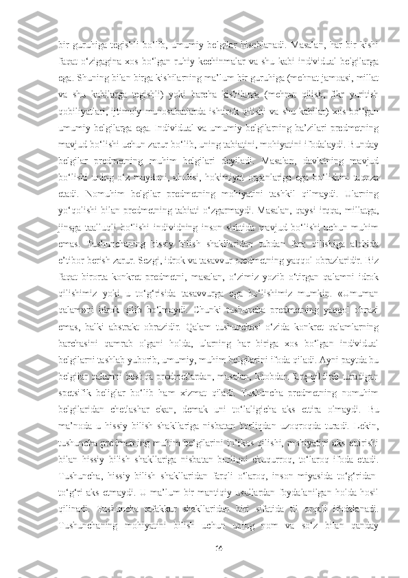 bir   guruhiga   tegishli   bo‘lib,   umumiy   belgilar   hisoblanadi.   Masalan,   har   bir   kishi
faqat   o‘zigagina   xos  bo‘lgan  ruhiy  kechinmalar  va  shu   kabi   individual   belgilarga
ega. Shuning bilan birga kishilarning ma’lum bir guruhiga (mehnat jamoasi, millat
va   shu   kabilarga   tegishli)   yoki   barcha   kishilarga   (mehnat   qilish,   fikr   yuritish
qobiliyatlari,   ijtimoiy   munosabatlarda   ishtirok   qilishi   va   shu   kabilar)   xos   bo‘lgan
umumiy belgilarga ega.  Individual  va  umumiy belgilarning ba’zilari  predmetning
mavjud bo‘lishi uchun zarur bo‘lib, uning tabiatini, mohiyatini ifodalaydi. Bunday
belgilar   predmetning   muhim   belgilari   deyiladi.   Masalan,   davlatning   mavjud
bo‘lishi   uning   o‘z   maydoni,   aholisi,   hokimiyat   organlariga   ega   bo‘lishini   taqoza
etadi.   Nomuhim   belgilar   predmetning   mohiyatini   tashkil   qilmaydi.   Ularning
yo‘qolishi   bilan   predmetning   tabiati   o‘zgarmaydi.   Masalan,   qaysi   irqqa,   millatga,
jinsga   taalluqli   bo‘lishi   individning   inson   sifatida   mavjud   bo‘lishi   uchun   muhim
emas.   Tushunchaning   hissiy   bilish   shakllaridan   tubdan   farq   qilishiga   alohida
e’tibor berish zarur. Sezgi, idrok va tasavvur predmetning yaqqol obrazlaridir. Biz
faqat   birorta   konkret   predmetni,   masalan,   o‘zimiz   yozib   o‘tirgan   qalamni   idrok
qilishimiz   yoki   u   to‘g‘risida   tasavvurga   ega   bo‘lishimiz   mumkin.   «Umuman
qalam»ni   idrok   qilib   bo‘lmaydi.   Chunki   tushuncha   predmetning   yaqqol   obrazi
emas,   balki   abstrakt   obrazidir.   Qalam   tushunchasi   o‘zida   konkret   qalamlarning
barchasini   qamrab   olgani   holda,   ularning   har   biriga   xos   bo‘lgan   individual
belgilarni tashlab yuborib, umumiy, muhim belgilarini ifoda qiladi. Ayni paytda bu
belgilar   qalamni   boshqa   predmetlardan,   masalan,   kitobdan   farq   qildirib   turadigan
spetsifik   beliglar   bo‘lib   ham   xizmat   qiladi.   Tushuncha   predmetning   nomuhim
belgilaridan   chetlashar   ekan,   demak   uni   to‘laligicha   aks   ettira   olmaydi.   Bu
ma’noda   u   hissiy   bilish   shakllariga   nisbatan   borliqdan   uzoqroqda   turadi.   Lekin,
tushuncha   predmetning   muhim   belgilarini   in’ikos   qilishi,   mohiyatini   aks   ettirishi
bilan   hissiy   bilish   shakllariga   nisbatan   borliqni   chuqurroq,   to‘laroq   ifoda   etadi.
Tushuncha,   hissiy   bilish   shakllaridan   farqli   o‘laroq,   inson   miyasida   to‘g‘ridan-
to‘g‘ri   aks   etmaydi.   U   ma’lum   bir   mantiqiy   usullardan   foydalanilgan   holda   hosil
qilinadi.   Tushuncha   tafakkur   shakllaridan   biri   sifatida   til   orqali   ifodalanadi.
Tushunchaning   mohiyatini   bilish   uchun   uning   nom   va   so‘z   bilan   qanday
14 