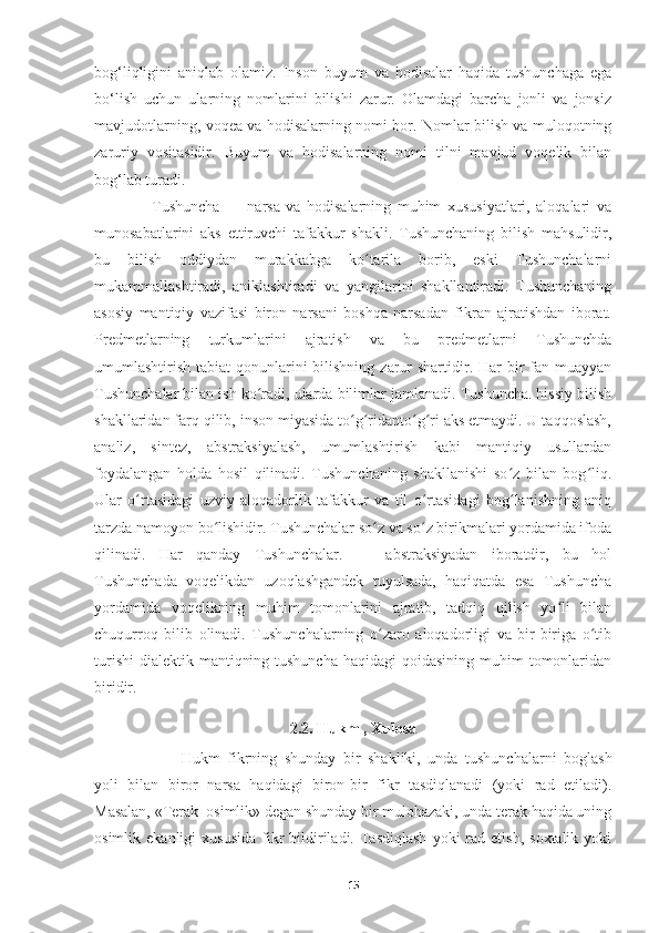 bog‘liqligini   aniqlab   olamiz.   Inson   buyum   va   hodisalar   haqida   tushunchaga   ega
bo‘lish   uchun   ularning   nomlarini   bilishi   zarur.   Olamdagi   barcha   jonli   va   jonsiz
mavjudotlarning, voqea va hodisalarning nomi bor. Nomlar bilish va muloqotning
zaruriy   vositasidir.   Buyum   va   hodisalarning   nomi   tilni   mavjud   voqelik   bilan
bog‘lab turadi. 
      Tushuncha   —   narsa   va   hodisalarning   muhim   xususiyatlari,   aloqalari   va
munosabatlarini   aks   ettiruvchi   tafakkur   shakli.   Tushunchaning   bilish   mahsulidir,
bu   bilish   oddiydan   murakkabga   ko tarila   borib,   eski   Tushunchalarniʻ
mukammallashtiradi,   aniklashtiradi   va   yangilarini   shakllantiradi.   Tushunchaning
asosiy   mantiqiy   vazifasi   biron   narsani   boshqa   narsadan   fikran   ajratishdan   iborat.
Predmetlarning   turkumlarini   ajratish   va   bu   predmetlarni   Tushunchda
umumlashtirish tabiat  qonunlarini  bilishning  zarur  shartidir. Har  bir  fan muayyan
Tushunchalar bilan ish ko radi, ularda bilimlar jamlanadi. Tushuncha. hissiy bilish	
ʻ
shakllaridan farq qilib, inson miyasida to g ridanto g ri aks etmaydi. U taqqoslash,	
ʻ ʻ ʻ ʻ
analiz,   sintez,   abstraksiyalash,   umumlashtirish   kabi   mantiqiy   usullardan
foydalangan   holda   hosil   qilinadi.   Tushunchaning   shakllanishi   so z   bilan   bog liq.	
ʻ ʻ
Ular   o rtasidagi   uzviy   aloqadorlik   tafakkur   va   til   o rtasidagi   bog lanishning   aniq	
ʻ ʻ ʻ
tarzda namoyon bo lishidir. Tushunchalar so z va so z birikmalari yordamida ifoda	
ʻ ʻ ʻ
qilinadi.   Har   qanday   Tushunchalar.   —   abstraksiyadan   iboratdir,   bu   hol
Tushunchada   voqelikdan   uzoqlashgandek   tuyulsada,   haqiqatda   esa   Tushuncha
yordamida   voqelikning   muhim   tomonlarini   ajratib,   tadqiq   qilish   yo li   bilan	
ʻ
chuqurroq   bilib   olinadi.   Tushunchalarning   o zaro   aloqadorligi   va   bir-biriga   o tib	
ʻ ʻ
turishi  dialektik mantiqning tushuncha  haqidagi  qoidasining  muhim  tomonlaridan
biridir.
2.2. Hukm , Xulosa
     Hukm   fikrning   shunday   bir   shakliki,   unda   tushunchalarni   boglash
yoli   bilan   biror   narsa   haqidagi   biron-bir   fikr   tasdiqlanadi   (yoki   rad   etiladi).
Masalan, «Terak  osimlik» degan shunday bir mulohazaki, unda terak haqida uning
osimlik  ekanligi  xususida  fikr  bildiriladi.  Tasdiqlash  yoki  rad  etish,  soxtalik   yoki
15 