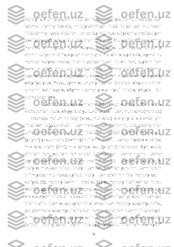 haqiqiylik, shuningdek, ehtimol tutilgan narsalar bor joyda biz mulohazalarga duch
kelamiz.   Fikrning   bevosita,   moddiylashtirilgan   ifodasi   bolgan   gap   mulohazani
ifodalashning   ogzaki   shaklidir.   Har   qanday   mulohaza   subyektning   predikat,   yani
tavsiflanayotgan narsa yoki hodisa bilan birikuvidir. Shu sababli mulohazalarning
mantiqda   korilmaydigan   turlari   subyekt,   predikat   va   ular   ortasidagi   aloqaning
ehtimol tutilgan modifikatsiyalari bilan bogliq. Biz: «Olov kuydiradi», deymiz. Bu
mantiqan   subyekt   predikat   bilan   boglangan   hukm.   Olovni   ham,   kuyishni   ham
sezish   mumkin,   biroq   ular   ortasidagi   aloqani   fikrimiz   anglaydi.   Subyektning
ozgarishiga   qarab   hukmlar,   masalan,   shaxssiz   bolishi   mumkin:   «Tong   otyapti»,
«Kayfiyat   yoq».   Yakka,   ayrim   va   umumiy   hukmlar   farqlanadi:   «Nyuton   tortilish
qonunini   kashf   etgan»,   «Ayrim   odamlar   yovuz   niyatli   boladi»,   «Suyak     faol
toqimalardan biri».
        Hukmlar   tasdiqlovchi   va   inkor   etuvchi   boladi:   «Tanang   kuchni   osimlik
sharbatlaridan oladi», «Sayyoralar yulduzlar emas». Hukm, muhokama (mantiqda)
—   predmetga   ma lum   bir   belgi   (xossa,   munosabat)   xosligi   yoki   xos   emasli-giniʼ
ifodalovchi   tafakkur   shakli.   Hukm   nisbatan   tugal   fikr   bo lib,   unda   predmet   bilan	
ʻ
uning   aniq   belgisi   haqidagi   bilim   ifodalanadi.   Humklar   to g ri   (chin)   yoki   xato	
ʻ ʻ
(yolg on) yoxud noaniq (taxminiy) bo lishi mumkin. Hukmlar obyektiv voqelikka	
ʻ ʻ
mos   kelsa   to g ri   (chin),   mos   kelmasa   xato   (yolg on)   hisoblanadi.   Ayni   vaqtda	
ʻ ʻ ʻ
chinligini   ham,   xatoligini   ham   aniqlab   bo lmaydigan   Hukmlar   noaniq   Hukmlar	
ʻ
deyiladi. Hukmlar  asosan darak gap orqali  ifodalanadi. Hukmlar tuzilishiga ko ra	
ʻ
oddiy va murakkab bo ladi. Oddiy Hukm  deb tarkibidan yana bir Hukmni ajratib	
ʻ
bo lmaydigan mulohazaga aytiladi. Oddiy Hukm tarkibi 3 bo lak: mantiqiy ega —	
ʻ ʻ
sub yekt   (5),   mantiqiy   kesim   —   predikat   (R)   va   mantiqiy   bog lovchidan   iborat.
ʼ ʻ
Mantiqii   ega   fikr   qili-nayotgan   predmet   va   hodisani,   man-tiqiy   kesim   predmetga
xos xususiyatni  bildiradi. Tafakkur  til  bilan bog’liq bo’lganligi sababli  hukm  gap
bilan bog’liq. hukm va gap aynan bir xil emas. hukm mantiqiy kategoriya bo’lsa,
gap   grammatik   kategoriya   hisoblanadi.   Barcha   gaplar   ham   hukmni   ifodalamaydi.
So’roq, undov va buyruq gaplar asosan hukmni ifodalamaydi. Ba'zi  so’roq gaplar
(so’roq   -   ritorik)   gaplar   hukmni   ifodalaydi.   Masalan,   “Onani   kim   sevmaydi?”
16 