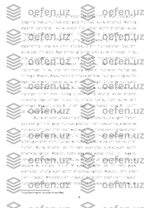      Xulosa   mushohadaning nisbatan tugallangan birligi. Mushohada yuritish
jarayonida   mavjud   mulohazalardan  yangi   mulohaza     xulosa   chiqariladi.   Mantiqiy
ergashish   tushunchasi   -   xulosa   asoslari   bilan   ulardan   keltirib   chiqarilgan   xulosa
o'rtasidagi   munosabatni   ifodalaydi.   Bu   mantiqning   fundamental,   dastlabki
tushunchalaridan   biri   bo'lsa   ham,   uning   aniq,   universal   ta'rifi   yo'q.   Mantiqiy
ergashishning   o`ziga   xos   tomon   shundaki,   u   chin   mulohazalardan   faqat   chin
xulosalarga   olib   keladi.   Agar   chindan   yolg'onga   qarab   xulosa   qilinadigan   bo'lsa,
unda   mulohazalar   o'rtasidagi   mantiqiy   ergashish   munosabati   o'z   ma'nosini
yo'qotadi.   Shuningdek,   mulohazalar   chin   bo'lsa,   lekin   o'zaro   mantiqan
bog`lanmagan   bo'Isa,   unda   ham   mantiqiy   ergashish   munosabati   ma'noga   ega
bo'lmaydi. Masalan, Arastu mantiq fanining asoschisi va Platon yunon faylasufidir
degan   ikki   chin   mulohazadan   xulosa   chiqarib   bo'lmaydi.   Chunki   bu   mulohazalar
o'rtasida mantiqiy aloqadorlik yo'q. Xulosa asoslari va xulosa ham o'zaro mantiqan
bog'langan   bolishi   shart.   Bunday   aloqadorlikning   zarurligi   xulosa   chiqarish
qoidalarida   qayd   qilingan   bo'ladi.   Bu   qoidalar   buzilsa,   to'g'ri   xulosa   kelib
chiqmaydi.   Masalan,   Talaba   A   -   a'lochi   degan   mulohazadan   Talaba   A   -   odobli"
deb xulosa chiqarib bo'lmaydi.  6
      Xulosa   chiqarish   tafakkurning   shunday   bir   amaliki,   unda   ayrim   fikrlarni
taqqoslash   yoli   bilan   yangi   mulohaza   yaratiladi.   Inson   narsalarning,   xossalari   va
munosabatlarini teran bilish orqali vaqti-vaqti bilan hozirgi zamon chegaralaridan
otib,   sirli   kelajakka   nazar   tashlashi,   hali   ma'lum   bo'lmagan   narsalarni   oldindan
korishi, yuz berishi ehtimol tutilgan va muqarrar bolgan voqealarni bashorat qilishi
mumkin.   Xulosa   chiqarish   deb   bir   necha   xukmlardan   aloxida   xukm   keltirib
chikarishga   aytiladi.   Masalan,   Barcha   sayyoralar   xarakat   qiladi.   Er   –   sayyora.
Demak,   Er   ham   xarakat   qiladi.   Xulosa   chiqarish   uch   turda   bo`ladi:   induktiv,
deduktiv   va   analogik.   INDUKTIV   xulosa   chikarish   deb   bir   necha   yakka
xukmlardan   umumiy   xukm   keltirib   chiqarishga   aytiladi.   Masalan,   Temir   elektr
tokini   o`tkazadi.   Mis   elektr   tokini   o`tkazadi.   Qo`rg`oshin   elektr   tokini   o`tkazadi.
Bular   metallardir.   Demak,   metallar   elektr   tokini   utkazadi.   DEDUKTIV   xulosa
6
 http://forum.oyina.uz/uz/teahause/2355.
18 