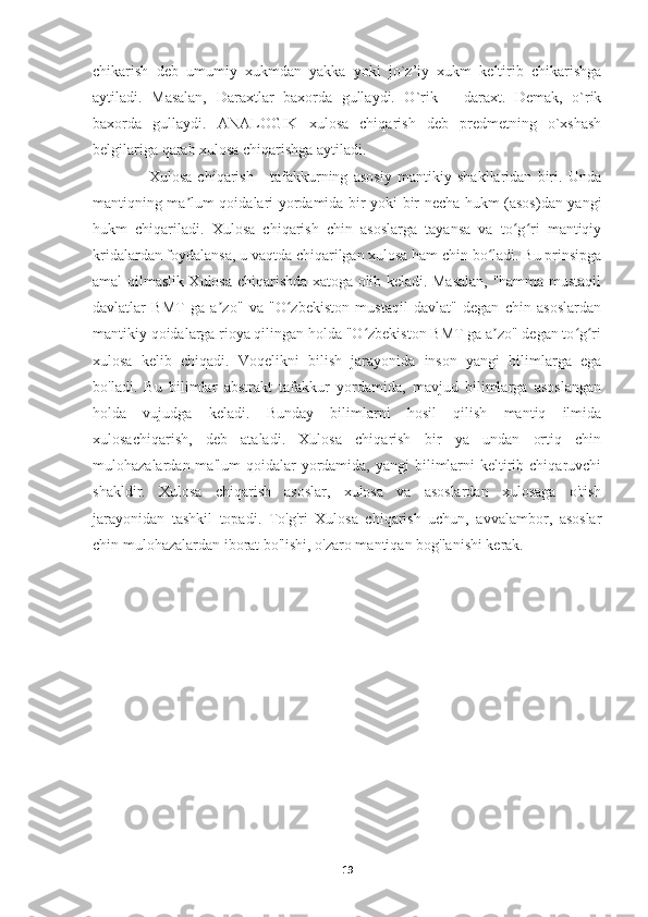 chikarish   deb   umumiy   xukmdan   yakka   yoki   jo`z’iy   xukm   keltirib   chikarishga
aytiladi.   Masalan,   Daraxtlar   baxorda   gullaydi.   O`rik   –   daraxt.   Demak,   o`rik
baxorda   gullaydi.   ANALOGIK   xulosa   chiqarish   deb   predmetning   o`xshash
belgilariga qarab xulosa chiqarishga aytiladi. 
      Xulosa   chiqarish   -   tafakkurning   asosiy   mantikiy   shakllaridan   biri.   Unda
mantiqning ma lum qoidalari yordamida bir yoki bir necha hukm (asos)dan yangiʼ
hukm   chiqariladi.   Xulosa   chiqarish   chin   asoslarga   tayansa   va   to g ri   mantiqiy	
ʻ ʻ
kridalardan foydalansa, u vaqtda chiqarilgan xulosa ham chin bo ladi. Bu prinsipga	
ʻ
amal qilmaslik Xulosa chiqarishda xatoga olib keladi. Masalan, "hamma mustaqil
davlatlar   BMT   ga   a zo"   va   "O zbekiston   mustaqil   davlat"   degan   chin   asoslardan	
ʼ ʻ
mantikiy qoidalarga rioya qilingan holda "O zbekiston BMT ga a zo" degan to g ri	
ʻ ʼ ʻ ʻ
xulosa   kelib   chiqadi.   Voqelikni   bilish   jarayonida   inson   yangi   bilimlarga   ega
bo'ladi.   Bu   bilimlar   abstrakt   tafakkur   yordamida,   mavjud   bilimlarga   asoslangan
holda   vujudga   keladi.   Bunday   bilimlarni   hosil   qilish   mantiq   ilmida
xulosachiqarish,   deb   ataladi.   Xulosa   chiqarish   bir   ya   undan   ortiq   chin
mulohazalardan ma'lum  qoidalar  yordamida,  yangi  bilimlarni   keltirib  chiqaruvchi
shakldir.   Xulosa   chiqarish   asoslar,   xulosa   va   asoslardan   xulosaga   o'tish
jarayonidan   tashkil   topadi.   To'g'ri   Xulosa   chiqarish   uchun,   avvalambor,   asoslar
chin mulohazalardan iborat bo'lishi, o'zaro mantiqan bog'lanishi kerak.
19 