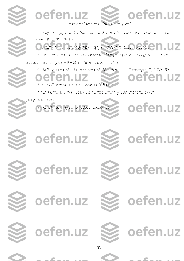 Foydalanilgan adabiyotlar ro’yxati
1.   Fayzixo'   jayeva   D.,   Negmatova   Sh.   Mantiq   tarixi   va   nazariyasi   O'quv
qo'llanma. -S. 2021.- 248-b.
2. G‘oziev E.G. Umumiy psixologiya. Toshkent. 2002.1-2 kitob.
3.   М . Шарипов ,   Д .   Файзихужаева .   F афур   F улом   номидаги   нашриёт -
матбаа   ижодий   уйи , « УАЖБНТ »  Маркази , 2004  й .
4. Хайруллаев М.,  Хакбердиев  М. Мантик.  - Т.:  “Укитувчи”,  1993. 53-
бет
5.  https :// uz . m . wikipedia . org / wiki / Tafakkur .
6. https :// muhaz . org /1- tafakkur - haqida - umumiy - tushuncha - tafakkur -
jarayonlari . html .
7.  http :// forum . oyina . uz / uz / teahause /2355.
21 