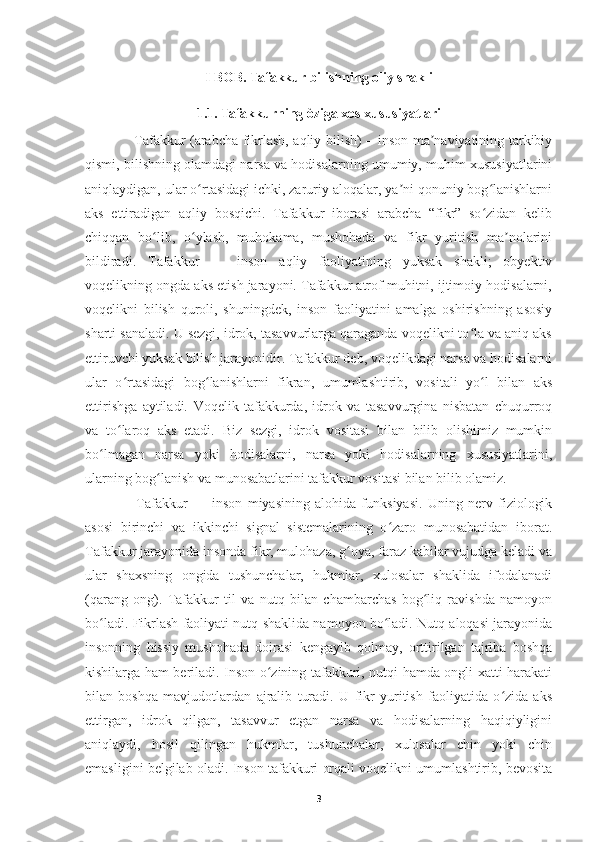 I BOB. Tafakkur bilishning oliy shakli
1.1. Tafakkurning òziga xos xususiyatlari
     Tafakkur (arabcha fikrlash, aqliy bilish) – inson ma naviyatining tarkibiyʼ
qismi, bilishning olamdagi narsa va hodisalarning umumiy, muhim xususiyatlarini
aniqlaydigan, ular o rtasidagi ichki, zaruriy aloqalar, ya ni qonuniy bog lanishlarni	
ʻ ʼ ʻ
aks   ettiradigan   aqliy   bosqichi.   Tafakkur   iborasi   arabcha   “fikr”   so zidan   kelib	
ʻ
chiqqan   bo lib,   o ylash,   muhokama,   mushohada   va   fikr   yuritish   ma nolarini	
ʻ ʻ ʼ
bildiradi.   Tafakkur   —   inson   aqliy   faoliyatining   yuksak   shakli;   obyektiv
voqelikning ongda aks etish jarayoni. Tafakkur atrof muhitni, ijtimoiy hodisalarni,
voqelikni   bilish   quroli,   shuningdek,   inson   faoliyatini   amalga   oshirishning   asosiy
sharti sanaladi. U sezgi, idrok, tasavvurlarga qaraganda voqelikni to la va aniq aks	
ʻ
ettiruvchi yuksak bilish jarayonidir. Tafakkur deb, voqelikdagi narsa va hodisalarni
ular   o rtasidagi   bog lanishlarni   fikran,   umumlashtirib,   vositali   yo l   bilan   aks	
ʻ ʻ ʻ
ettirishga   aytiladi.   Voqelik   tafakkurda,   idrok   va   tasavvurgina   nisbatan   chuqurroq
va   to laroq   aks   etadi.   Biz   sezgi,   idrok   vositasi   bilan   bilib   olishimiz   mumkin
ʻ
bo lmagan   narsa   yoki   hodisalarni,   narsa   yoki   hodisalarning   xususiyatlarini,	
ʻ
ularning bog lanish va munosabatlarini tafakkur vositasi bilan bilib olamiz.	
ʻ
      Tafakkur   —   inson   miyasining   alohida   funksiyasi.   Uning   nerv   fiziologik
asosi   birinchi   va   ikkinchi   signal   sistemalarining   o zaro   munosabatidan   iborat.	
ʻ
Tafakkur jarayonida insonda fikr, mulohaza, g oya, faraz kabilar vujudga keladi va	
ʻ
ular   shaxsning   ongida   tushunchalar,   hukmlar,   xulosalar   shaklida   ifodalanadi
(qarang   ong).   Tafakkur   til   va   nutq   bilan   chambarchas   bog liq   ravishda   namoyon	
ʻ
bo ladi. Fikrlash faoliyati nutq shaklida namoyon bo ladi. Nutq aloqasi jarayonida	
ʻ ʻ
insonning   hissiy   mushohada   doirasi   kengayib   qolmay,   orttirilgan   tajriba   boshqa
kishilarga ham beriladi. Inson o zining tafakkuri, nutqi hamda ongli xatti-harakati	
ʻ
bilan   boshqa   mavjudotlardan   ajralib   turadi.   U   fikr   yuritish   faoliyatida   o zida   aks	
ʻ
ettirgan,   idrok   qilgan,   tasavvur   etgan   narsa   va   hodisalarning   haqiqiyligini
aniqlaydi,   hosil   qilingan   hukmlar,   tushunchalar,   xulosalar   chin   yoki   chin
emasligini belgilab oladi. Inson tafakkuri orqali voqelikni umumlashtirib, bevosita
3 