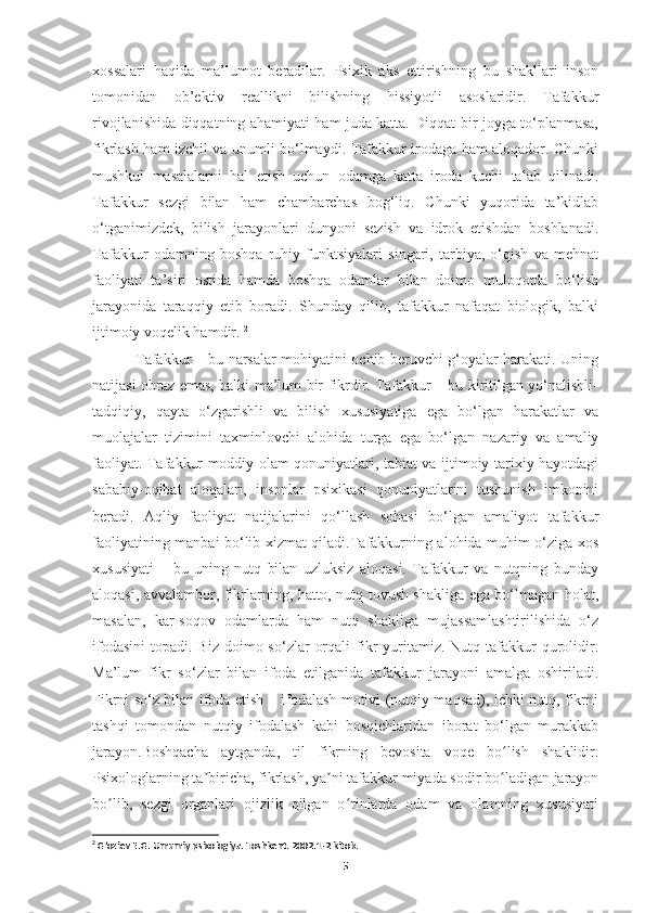 xossalari   haqida   ma’lumot   beradilar.   Psixik   aks   ettirishning   bu   shakllari   inson
tomonidan   ob’ektiv   reallikni   bilishning   hissiyotli   asoslaridir.   Tafakkur
rivojlanishida diqqatning ahamiyati ham juda katta. Diqqat bir joyga to‘planmasa,
fikrlash ham izchil va unumli bo‘lmaydi. Tafakkur irodaga ham aloqador. Chunki
mushkul   masalalarni   hal   etish   uchun   odamga   katta   iroda   kuchi   talab   qilinadi.
Tafakkur   sezgi   bilan   ham   chambarchas   bog‘liq.   Chunki   yuqorida   ta’kidlab
o‘tganimizdek,   bilish   jarayonlari   dunyoni   sezish   va   idrok   etishdan   boshlanadi.
Tafakkur   odamning   boshqa   ruhiy   funktsiyalari   singari,   tarbiya,   o‘qish   va   mehnat
faoliyati   ta’siri   ostida   hamda   boshqa   odamlar   bilan   doimo   muloqotda   bo‘lish
jarayonida   taraqqiy   etib   boradi.   Shunday   qilib,   tafakkur   nafaqat   biologik,   balki
ijtimoiy voqelik hamdir.  2
  Tafakkur – bu narsalar mohiyatini ochib beruvchi g‘oyalar harakati. Uning
natijasi obraz emas, balki ma’lum bir fikrdir. Tafakkur – bu kiritilgan yo‘nalishli-
tadqiqiy,   qayta   o‘zgarishli   va   bilish   xususiyatiga   ega   bo‘lgan   harakatlar   va
muolajalar   tizimini   taxminlovchi   alohida   turga   ega   bo‘lgan   nazariy   va   amaliy
faoliyat. Tafakkur moddiy olam qonuniyatlari, tabiat va ijtimoiy-tarixiy hayotdagi
sababiy-oqibat   aloqalari,   insonlar   psixikasi   qonuniyatlarini   tushunish   imkonini
beradi.   Aqliy   faoliyat   natijalarini   qo‘llash   sohasi   bo‘lgan   amaliyot   tafakkur
faoliyatining manbai bo‘lib xizmat qiladi.Tafakkurning alohida muhim o‘ziga xos
xususiyati   –   bu   uning   nutq   bilan   uzluksiz   aloqasi.   Tafakkur   va   nutqning   bunday
aloqasi, avvalambor, fikrlarning, hatto, nutq tovush shakliga ega bo‘lmagan holat,
masalan,   kar-soqov   odamlarda   ham   nutq   shakliga   mujassamlashtirilishida   o‘z
ifodasini  topadi.  Biz  doimo so‘zlar   orqali   fikr  yuritamiz. Nutq  tafakkur   qurolidir.
Ma’lum   fikr   so‘zlar   bilan   ifoda   etilganida   tafakkur   jarayoni   amalga   oshiriladi.
Fikrni so‘z bilan ifoda etish – ifodalash motivi (nutqiy maqsad), ichki nutq, fikrni
tashqi   tomondan   nutqiy   ifodalash   kabi   bosqichlaridan   iborat   bo‘lgan   murakkab
jarayon.Boshqacha   aytganda,   til   fikrning   bevosita   voqe   bo lish   shaklidir.ʻ
Psixologlarning ta biricha, fikrlash, ya ni tafakkur miyada sodir bo ladigan jarayon	
ʼ ʼ ʻ
bo lib,   sezgi   organlari   ojizlik   qilgan   o rinlarda   odam   va   olamning   xususiyati	
ʻ ʻ
2
 G‘oziev E.G. Umumiy psixologiya. Toshkent. 2002.1-2 kitob.
5 