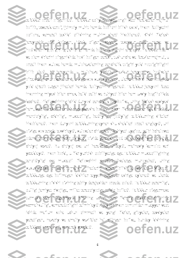 tafakkur   orqali   o rganiladi.   Tafakkur   aqliy   faoliyat,   ongli   xatti-harakatlar   majmuiʻ
bo lib,  tevarak  atrof,  ijtimoiy  muhit   hamda  borliqni  bilish   asosi,   inson  faoliyatini	
ʻ
oqilona,   samarali   tashkil   qilishning   muhim   sharti   hisoblanadi.   Kishi   fikrlash
jarayonida   o zi   ko rgan,   idrok   qilgan,   sezgan,   tasavvur   etgan   narsa   va	
ʻ ʻ
hodisalarning to g riligi, aniqligi hamda borliqqa muntini anglaydi. Tafakkur odam	
ʻ ʻ
va olam sirlarini o rganishda hosil bo lgan qarash, tushuncha va farazlar majmui, u	
ʻ ʻ
orqali   inson   xulosa   hamda   mulohazalarning   qanchalik   to g ri   yoki   noto g riligini	
ʻ ʻ ʻ ʻ
bilib   oladi.   Bu   jarayonda   u   mulohaza   yuritib,   mazkur   jarayon   va   hodisalar
o rtasidagi  munosabatlarni, o ziga xos xususiyatlarni, ularni  bir-biri bilan bog lab	
ʻ ʻ ʻ
yoki   ajratib   turgan   jihatlari   hamda   faoliyatini   o rganadi.   Tafakkur   jarayoni   faqat	
ʻ
insonning miyasi bilan emas, balki qalbi va ruhiyati bilan ham uzviy bog liqlikda	
ʻ
kechadi. Fikrlovchining ichki dunyosi qanchalik boy bo lsa, uning fikrlash saviyasi	
ʻ
ham, xatti-harakati ham shunga yarasha bo ladi. Inson fikrining teranligi, tiniqligi,	
ʻ
mantiqiyligi,   erkinligi,   mustaqilligi,   badiiyligi,   ijodiyligi   tafakkurning   sifatlari
hisoblanadi.   Inson   dunyoni   tafakkurning   aynan   shu   shakllari   orqali   anglaydi,   uni
o ziga xos tarzda tasvirlaydi, xulosalar chiqaradi. Ruhiyati uyg oq, qalbi behalovat	
ʻ ʻ
odam   biror   narsaga   mehr   qo yadi,  o zida   yaratish,   ijod   qilish,   kashfiyot   ochishga	
ʻ ʻ
ehtiyoj   sezadi.   Bu   ehtiyoj   esa   uni   harakatga   undaydi,   ma naviy   kamolot   sari	
ʼ
yetaklaydi. Inson borki, u fikr yuritish qobiliyatiga ega.Tafakkur  mustaqilligining
tanqidiyligi   esa   mustaqil   fikrlovchini   voqea-hodisalarga   munosabati,   uning
xususiyatlari,   muhim-nomuhim   jihatlarini   ajrata   bilishida   seziladi.   Mustaqil
tafakkurga   ega   bo lmagan   kishilar   tayyor   qarashlar   asiriga   aylanadi   va   ularda	
ʻ
tafakkurning o sishi o zining tabiiy darajasidan orqada qoladi. Tafakkur qaramligi,	
ʻ ʻ
qulligi   jamiyat   rivojiga,   millat   taraqqiyotiga   to siq   bo ladi.   Tafakkur   o zgarmasa	
ʻ ʻ ʻ
turmush   ham   o zgarmaydi.   Shuning   uchun   ham   fikrning   mustaqilligi   uning	
ʻ
sermahsulligi, samaradorligini ta minlaydi. Qay bir inson tomonidan muayyan vaqt	
ʼ
ichida   ma lum   soha   uchun   qimmatli   va   yangi   fikrlar,   g oyalar,   tavsiyalar	
ʼ ʻ
yaratilgan,   nazariy   va   amaliy   vazifalar   hal   qilingan   bo lsa,   bunday   kishining	
ʻ
tafakkuri sermahsul, samarali sanaladi.
6 