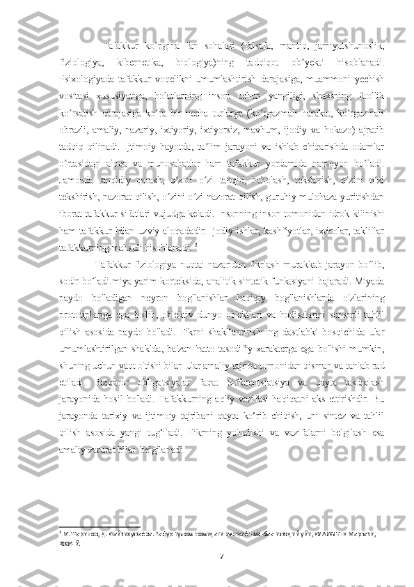       Tafakkur   ko pgina   fan   sohalari   (falsafa,   mantiq,   jamiyatshunoslik,ʻ
fiziologiya,   kibernetika,   biologiya)ning   tadqiqot   ob yekti   hisoblanadi.	
ʼ
Psixologiyada   tafakkur   voqelikni   umumlashtirish   darajasiga,   muammoni   yechish
vositasi   xususiyatiga,   holatlarning   inson   uchun   yangiligi,   shaxsning   faollik
ko rsatish   darajasiga   ko ra   bir   necha   turlarga   (ko rgazmali   harakat,   ko rgazmali	
ʻ ʻ ʻ ʻ
obrazli,   amaliy,   nazariy,   ixtiyoriy,   ixtiyorsiz,   mavhum,   ijodiy   va   hokazo)   ajratib
tadqiq   qilinadi.   Ijtimoiy   hayotda,   ta lim   jarayoni   va   ishlab   chiqarishda   odamlar	
ʼ
o rtasidagi   aloqa   va   munosabatlar   ham   tafakkur   yordamida   namoyon   bo ladi.	
ʻ ʻ
Jamoada   tanqidiy   qarash,   o zini   o zi   tanqid,   baholash,   tekshirish,   o zini   o zi	
ʻ ʻ ʻ ʻ
tekshirish, nazorat qilish, o zini o zi nazorat qilish, guruhiy mulohaza yuritishdan	
ʻ ʻ
iborat tafakkur sifatlari vujudga keladi.   Insonning inson tomonidan idrok kilinishi
ham tafakkur bilan uzviy aloqadadir. Ijodiy ishlar, kashfiyotlar, ixtirolar, takliflar
tafakkurning mahsuli hisoblanadi.  3
      Tafakkur   fiziologiya   nuqtai   nazaridan   fikrlash   murakkab   jarayon   bo lib,	
ʻ
sodir bo ladi.miya yarim korteksida, analitik-sintetik funktsiyani bajaradi. Miyada	
ʻ
paydo   bo'ladigan   neyron   bog'lanishlar   haqiqiy   bog'lanishlarda   o'zlarining
prototiplariga   ega   bo'lib,   ob'ektiv   dunyo   ob'ektlari   va   hodisalarini   sensorli   tahlil
qilish   asosida   paydo   bo'ladi.   Fikrni   shakllantirishning   dastlabki   bosqichida   ular
umumlashtirilgan   shaklda,   ba'zan   hatto   tasodifiy   xarakterga   ega   bo'lishi   mumkin,
shuning uchun vaqt o'tishi bilan ular amaliy tajriba tomonidan qisman va tanlab rad
etiladi.   Barqaror   obligatsiyalar   faqat   differentsiatsiya   va   qayta   tasdiqlash
jarayonida   hosil   bo'ladi.   Tafakkurning   aqliy   vazifasi   haqiqatni   aks   ettirishdir.   Bu
jarayonda   tarixiy   va   ijtimoiy   tajribani   qayta   ko‘rib   chiqish,   uni   sintez   va   tahlil
qilish   asosida   yangi   tug‘iladi.   Fikrning   yo'nalishi   va   vazifalarni   belgilash   esa
amaliy zarurat bilan belgilanadi.
                                 
3
 М.Шарипов, Д. Файзихужаева. Fафур Fулом номидаги нашриёт-матбаа ижодий уйи, «УАЖБНТ» Маркази, 
2004 й.
7 