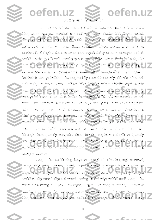 1.2. Ong va bilish shakllari
     Ong  — psixik  faoliyatning oliy  shakli.   U faqat   insonga  xos  fenomendir.
Ong,   uning   mohiyati   masalasi   eng   qadimgi   muammolardan   biri.   Ongni   dastlab
diniy   va   mifologik   qarashlar   doirasida   tushuntirishga   uringanlar.   Ongni   diniy
tushuntirish   uni   ilohiy   hodisa,   Xudo   yaratgan   mo jiza   tarzida   talqin   qilishgaʻ
asoslanadi.   Ko pgina   dinlarda   inson   ongi   buyuk   ilohiy   aqlning   namoyon   bo lish	
ʻ ʻ
shakli tarzida tavsiflanadi. Bunday qarashlarning ildizi juda qadimiy bo lsada, ular	
ʻ
hamon   o zining   ko plab   tarafdorlariga   ega.   Kimki   olam   va   odam   yaratilganligini	
ʻ ʻ
tan   olar   ekan,   ong   ham   yaratganning   qudrati   deb   hisoblaydi.Ongning   mohiyatini
izohlashda ikki yo nalish — bu ong moddiy olamni inson miyasida aks etishi deb	
ʻ
tushunish,   uni   inson   tanasi   faoliyati   bilan   bog lab   talqin   etishdir.   Ayni   vaqtda	
ʻ
materialistik   yo nalish   nomini   olgan   bunday   yondashuvlar   doirasida   ongning	
ʻ
mohiyatini   buzib   talqin   qilish   hollari   ham   paydo   bo ldi.   Vulgar   materializm   deb	
ʻ
nom olgan oqim namoyandalarining fikricha, xuddi jigar saf-roni ishlab chiqargani
kabi,   miya   ham   ongni   ishlab   chiqarar   emish.   Bunday   yondashuv   natijasida   ong
ideal emas, moddiy hodisa degan xulosa kelib chiqadi. Vaholanki, safroni ko rish	
ʻ
mumkin,   ammo   ongni   ko rib   ham,   ushlab   ham   bo lmaydi.   Aslida   ong   tarixi	
ʻ ʻ
insonning   inson   bo lib   shakllana   boshlashi   tarixi   bilan   bog liqdir.   Inson   ham	
ʻ ʻ
biologik,   ham   ijtimoiy   mavjudot   ekan,   demak,   ong   ham   biologik   va   ijtimoiy
taraqqiyot mahsulidir. Ong insonning fikr va hislari, sezgilari, tasavvurlari, irodasi
va   karashlaridan   tashkil   topgan.   O z-o zini   anglash,   xotira,   iroda,   nutq   ongning	
ʻ ʻ
asosiy jihatlaridir.
      Ong   —   bu   sub’ektning   dunyo   va   undagi   o z   o rni   haqidagi   tasavvuri,	
ʻ ʻ
uning   ichki   aqliy   tajribasi   haqida   hisobot   berish   qobiliyati   bilan   bog liq   va	
ʻ
birgalikdagi   faoliyatni   oqilona   tashkil   etish   uchun   zarurdir.   Ong   aqliy   faoliyat
shakli va oliy nerv faoliyati elementi , uning asosini miya tashkil etadi. Ong — bu
inson   miyasining   biologik   funktsiyasi,   degan   fikr   mavjud   bo lib,   u   odamga	
ʻ
atrofidagi dunyo va o zi haqida qandaydir tasavvurga ega bo lishga imkon beradi.	
ʻ ʻ
Ong mexanizmi  inson evolyutsiyasi  natijasida shakllangan. Ushbu mexanizmning
8 