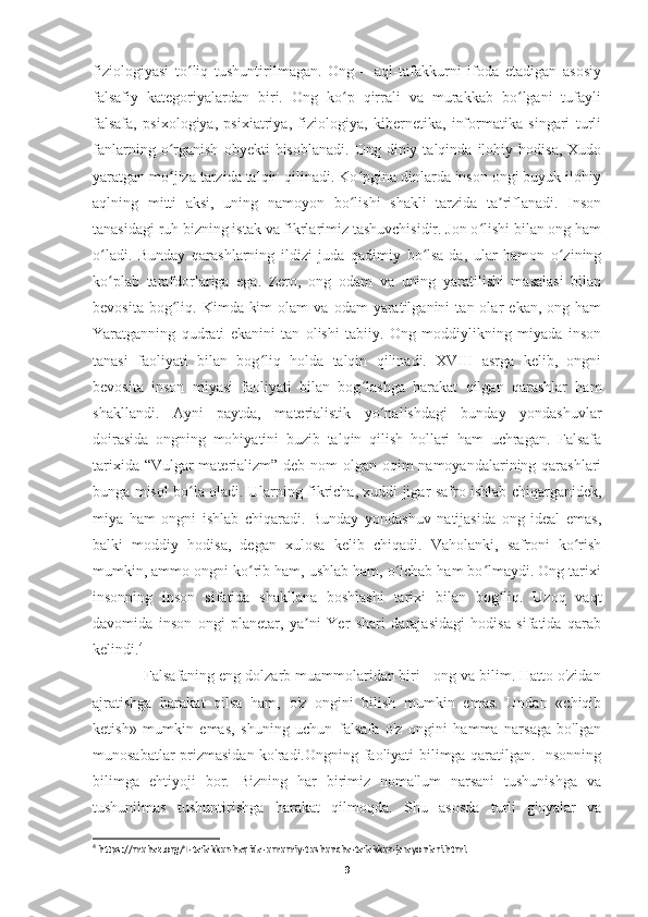 fiziologiyasi   to liq   tushuntirilmagan.   Ong   –   aql-tafakkurni   ifoda   etadigan   asosiyʻ
falsafiy   kategoriyalardan   biri.   Ong   ko p   qirrali   va   murakkab   bo lgani   tufayli	
ʻ ʻ
falsafa,   psixologiya,   psixiatriya,   fiziologiya,   kibernetika,   informatika   singari   turli
fanlarning   o rganish   obyekti   hisoblanadi.   Ong   diniy  talqinda   ilohiy  hodisa,   Xudo	
ʻ
yaratgan mo jiza tarzida talqin qilinadi. Ko pgina dinlarda inson ongi buyuk ilohiy
ʻ ʻ
aqlning   mitti   aksi,   uning   namoyon   bo lishi   shakli   tarzida   ta riflanadi.   Inson	
ʻ ʼ
tanasidagi ruh bizning istak va fikrlarimiz tashuvchisidir. Jon o lishi bilan ong ham	
ʻ
o ladi.   Bunday   qarashlarning   ildizi   juda   qadimiy   bo lsa-da,   ular   hamon   o zining	
ʻ ʻ ʻ
ko plab   tarafdorlariga   ega.   Zero,   ong   odam   va   uning   yaratilishi   masalasi   bilan
ʻ
bevosita   bog liq.   Kimda-kim   olam   va   odam   yaratilganini   tan  olar   ekan,  ong   ham	
ʻ
Yaratganning   qudrati   ekanini   tan   olishi   tabiiy.   Ong   moddiylikning   miyada   inson
tanasi   faoliyati   bilan   bog liq   holda   talqin   qilinadi.   XVIII   asrga   kelib,   ongni	
ʻ
bevosita   inson   miyasi   faoliyati   bilan   bog lashga   harakat   qilgan   qarashlar   ham	
ʻ
shakllandi.   Ayni   paytda,   materialistik   yo nalishdagi   bunday   yondashuvlar	
ʻ
doirasida   ongning   mohiyatini   buzib   talqin   qilish   hollari   ham   uchragan.   Falsafa
tarixida “Vulgar  materializm” deb nom  olgan oqim  namoyandalarining qarashlari
bunga misol bo la oladi. Ularning fikricha, xuddi jigar safro ishlab chiqarganidek,	
ʻ
miya   ham   ongni   ishlab   chiqaradi.   Bunday   yondashuv   natijasida   ong   ideal   emas,
balki   moddiy   hodisa,   degan   xulosa   kelib   chiqadi.   Vaholanki,   safroni   ko rish	
ʻ
mumkin, ammo ongni ko rib ham, ushlab ham, o lchab ham bo lmaydi. Ong tarixi	
ʻ ʻ ʻ
insonning   inson   sifatida   shakllana   boshlashi   tarixi   bilan   bog liq.   Uzoq   vaqt	
ʻ
davomida   inson   ongi   planetar,   ya ni   Yer   shari   darajasidagi   hodisa   sifatida   qarab	
ʼ
kelindi. 4
   Falsafaning eng dolzarb muammolaridan biri - ong va bilim. Hatto o'zidan
ajratishga   harakat   qilsa   ham,   o'z   ongini   bilish   mumkin   emas.   Undan   «chiqib
ketish»   mumkin   emas,   shuning   uchun   falsafa   o'z   ongini   hamma   narsaga   bo'lgan
munosabatlar prizmasidan ko'radi.Ongning faoliyati bilimga qaratilgan. Insonning
bilimga   ehtiyoji   bor.   Bizning   har   birimiz   noma'lum   narsani   tushunishga   va
tushunilmas   tushuntirishga   harakat   qilmoqda.   Shu   asosda   turli   g'oyalar   va
4
 https://muhaz.org/1-tafakkur-haqida-umumiy-tushuncha-tafakkur-jarayonlari.html.
9 