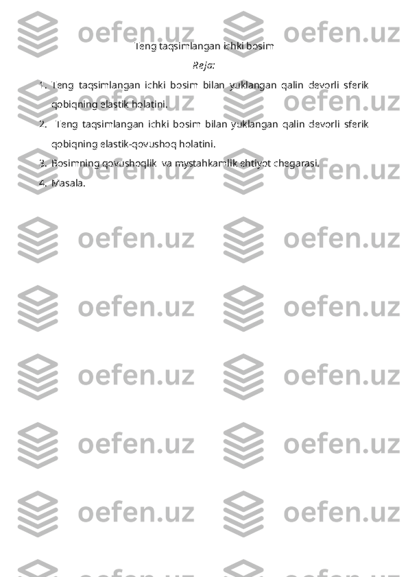 Teng taqsimlangan ichki bosim
Re ja:
1. Teng   taqsimlangan   ichki   bosim   bilan   yuklangan   qalin   devorli   sferik
qobiqning elastik holatini.
2.   Teng   taqsimlangan   ichki   bosim   bilan   yuklangan   qalin   devorli   sferik
qobiqning elastik-qovushoq holatini.
3. Bosimning qovushoqlik  va mystahkamlik ehtiyot chegarasi.
4. Masala. 