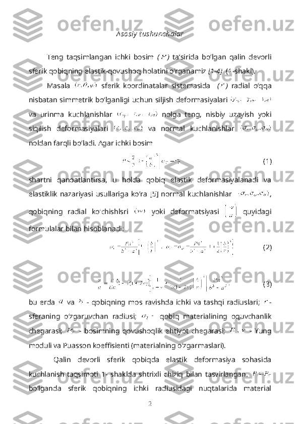 A sosiy  t ushunchalar
Teng   taqsimlangan   ichki   bosim   ( )   ta’sirida   bo‘lgan   qalin   devorli
sferik qobiqning elastik-qovushoq holatini o‘rganamiz  [1-4]   (1-shakl). 
Masala     sferik   koordinatalar   sistemasida     ( )   radial   o‘qqa
nisbatan simmetrik bo‘lganligi uchun siljish deformasiyalari  
va   urinma   kuchlanishlar     nolga   teng,   nisbiy   uzayish   yoki
siqilish   deformasiyalari     va   normal   kuchlanishlar  
noldan farqli bo‘ladi. Agar ichki bosim
                                                 (1)
shartni   qanoatlantirsa,   u   holda   qobiq   elastik   deformasiyalanadi   va
elastiklik   nazariyasi   usullariga   ko‘ra   [5]   normal   kuchlanishlar     ,
qobiqning   radial   ko'chishlsri     yoki   deformatsiyasi     quyidagi
formulalar bilan hisoblanadi:
                (2)
                   (3)
bu   erda     va     -  qobiqning  mos   ravishda   ichki   va   tashqi  radiuslari;   -
sferaning   o‘zgaruvchan   radiusi;     qobiq   materialining   oquvchanlik
chegarasi;     -   bosimning   qovushoqlik   ehtiyot   chegarasi;     -   Yung
moduli va Puasson koeffisienti (materialning o‘zgarmaslari).
  Qalin   devorli   sferik   qobiqda   elastik   deformasiya   sohasida
kuchlanish   taqsimoti   1-   shaklda   shtrixli   chiziq   bilan   tasvirlangan.  
bo‘lganda   sferik   qobiqning   ichki   radiusidagi   nuqtalarida   material
2 