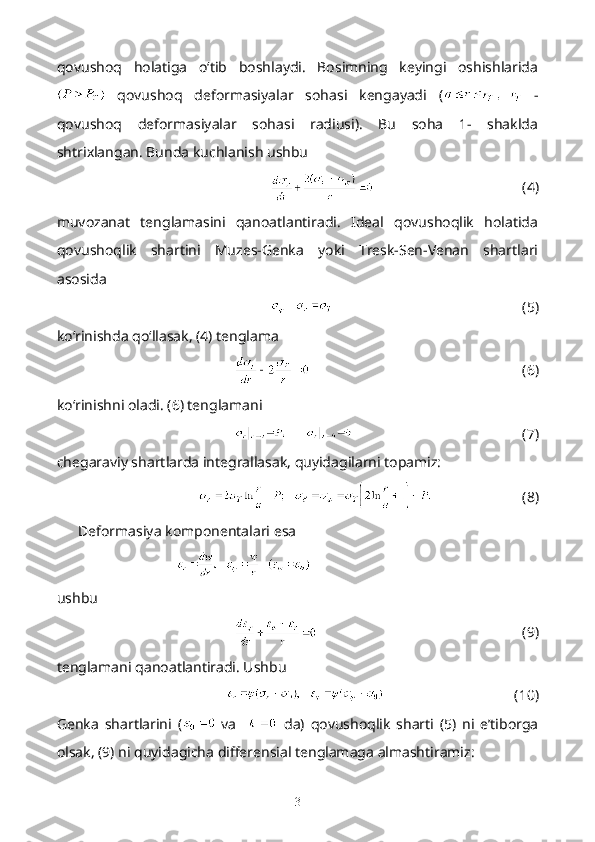 qovushoq   holatiga   o‘tib   boshlaydi.   Bosimning   keyingi   oshishlarida
  qovushoq   deformasiyalar   sohasi   kengayadi   (   -
qovushoq   deformasiyalar   sohasi   radiusi).   Bu   soha   1-   shaklda
shtrixlangan. Bunda kuchlanish ushbu 
  (4)
muvozanat   tenglamasini   qanoatlantiradi.   Ideal   qovushoqlik   holatida
qovushoqlik   shartini   Muzes-Genka   yoki   Tresk-Sen-Venan   shartlari
asosida
(5)
ko‘rinishda qo‘llasak, (4) tenglama
(6)
ko‘rinishni oladi. (6) tenglamani 
(7)
chegaraviy shartlarda integrallasak, quyidagilarni topamiz:
(8)
Deformasiya komponentalari esa
             
ushbu
(9)
tenglamani qanoatlantiradi. Ushbu
(10)
Genka   shartlarini   (   va       da)   qovushoqlik   sharti   (5)   ni   e’tiborga
olsak, (9) ni quyidagicha differensial tenglamaga almashtiramiz:
3 