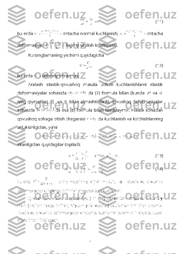 (11)
bu erda    - o‘rtacha normal kuchlanish;    - o‘rtacha
deformasiya;    - hajmiy siqilish koeffisienti. 
Bu tenglamaning yechimi quyidagicha 
, (12)
bu erda   - ixtiyoriy o‘zrarmas.
Aralash   elastik-qovushoq   masala   uchun   kuchlanishlarni   elastik
deformasiyalar   sohasida     da   (2)   formula   bilan   (bunda     va  
ning  qiymatlari,     va     bilan   almashtiriladi),   qovushoq  deformasiyalar
sohasida     da   esa   (8)  formula   bilan  hisoblaymiz.   Elastik   sohadan
qovushoq sohaga o‘tish chegarasi   da kuchlanish va ko‘chishlarning
uzluksizligidan, ya’ni
;   
ekanligidan quyidagilar topiladi:
(13)
(14)
bu   erda     -   qobiq   matelining   siljish   moduli;     q   -   elastik   va   qovushoq
deformasiyalar sohalariga bo‘linish chegarasidagi kuchlanish.
Qovushoqlik   sohasi   chegarasi   ( )   ni   (14)   transendent   tenglamani   taqribiy
hisob (oraliqni ikkiga bo‘lish, N’yuton yoki  vatarlar) usullaridan biri  bilan topamiz.
Elastik va qovushoq deformasiyalar sohalarida kuchlanish taqsimoti 1-shaklda tutash
chiziq bilan ifodalangan.
4 