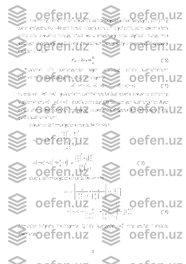 Bosimning oshishi bilan qovushoq deformasiyalar sohasi  kengayib, qobiqning
tashqi sirtigacha   etib boradi. Elastik soha to‘liq yo‘qolib, qalin devorli sferik
qobiq   tola   qovushoq   holatga   o‘tadi   va   u   chegaraviy   holat   deyiladi.   Bunga   mos
keladigan chegaraviy xavfli bosim (mustahkamlikning ehtiyot chegarasi) chegaraviy
shartdan toniladi:
(15)
Yuklanish   olib   tashlangandan   keyin   qobiqdagi   qoldiq   kuchlanishlarni
 quyidagi ayirmalardan aniqlaymiz:
(16)
bu erda     - yuklanishni tushirish arafasidagi elasrik qovushoq qobiqning
kuchlanishlari;     - elastik qobiqdagi (2) dan topilgan kuchlanishlar. Agar
qoldiq urinma kuchlanishlar intensivligi oquvchanlik chegarasidan oshmasa, u holda
qoldiq kuchlanishlarni: 
qovushoq deformasiyalar sohasida 
              
                                                     (17) 
elastik deformasiyalar sohasida   
                        (18)
formulalar   bo‘yicha   hisoblaymiz.   Qoldiq   kuchlanish     ning   grafigi   1-shaklda
tasvirlangan.
5 