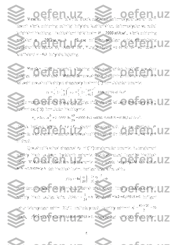 Masala.   Ichki   bosim   ta’sirida   elastik-qovushoq   deformasiyalanuvchan   qalin
devorli   sferik   qobiqning   qalinligi   bo‘yicha   kuchlanishlar,   deformasiyalar   va   radial
ko‘chishni hisoblang. Hisoblashlarni ichki bosim  P = 2000  кГ / см 2
 ,  sferik qobiqning
radiuslari   a   =   20   см   va   b   =   40   см ,   po'latdan   yasalgan   qobiq   materialining
oquvchanlik   chegarasi   ,   Yung   moduli     va   Puasson
koeffisienti    bo‘yicha bajaring.
Yechish .   Qobiq   materiali   sferaning   ichki   nuqtalaridan   boshlab   qovushoq
holatiga   o'tib   boshlaqdi.   Materialda   qovushoqlik   holatining   boshlanishiga   olib
keluvchi qovushoqlik ehtiyot chegaraviy bosimni (1) formulalardan topamiz:
Qobiq materialining to'la qovushoq holatiga o‘tishiga olib keluvchi chegaraviy xavfli
bosimni esa (15) formuladan hisoblaymiz:
Demak   berilgan   bosim     shartni   qanoatlantiradi.   Bu   esa   berilgan  
bosimda   sferik   qobiq   materialida   qovushoqlik   holati   sodir   bo‘lashi   mumkinligini
bildiradi.
Qovushoqlik sohasi chegarasi   ni (14) tenglamadan topamiz. Bu tenglamani
taqribiy   hisob   usulidan   foydalanib   echamiz.   Bundagi   natural   logarifni   hisoblash
uchun   V.M.Bradus   jadvalidan   foydalanamiz   [10],   bunda   ixtiyoriy   N   son   uchun
 deb hisoblash lozim. Berilganlarga ko‘ra ushbu
transident   tenglamani     ga   nisbatan   echish   talab   etiladi.   "Oraliqni   ikkiga   bo‘lish"
taqribiy   hisob   usuliga   ko‘ra     va     bo‘lgani
uchun izlanayotgan echim [20;40] oraliqda yotadi. Taqribiy echimni  
desak,     Navbatdagi   aniqlik   bilan   ildizni
6 