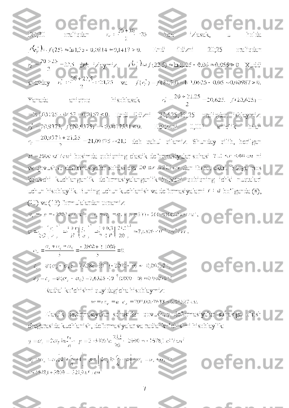 [20;30]   oraliqdan     bed   izlasak,   u   holda
  Endi   ildizni   [20;25]   oraliqdan
  deb   izlaymiz.       Xuddi
shunday     va  
Yanada   aniqroq   hisoblasak  
  Endi   ildizni   [20,625;21,25]   oraliqdan   ishlaymiz:
  Echimni   0,001   aniqlik   bilan
  deb   qabul   qilamiz.   Shunday   qilib,   berilgan
  bosimda qobiqning elastik deformasiyalar sohasi     ni
va qovushoq deformasiyalar  sohasi  esa     dan iborat  ekan. Bunga mos
keluvchi   kuchlanganlik   deformasiyalanganlik   holatini   qobiqning   ichki   nuqtalari
uchun hisoblaylik. Buning uchun kuchlanish va deformasiyalarni   bo‘lganda (8),
(10) va (13) formulalardan topamiz:
   
   
   
Radial ko‘chishni quyidagicha hisoblaymiz:
Elastik   deformasiyalar   sohasidan   qovushoq   deformasiyalar   sohasiga   o‘tish
chegarasida kuchlanish, deformasiyalar va radial ko‘chishni hisoblaylik:
7 