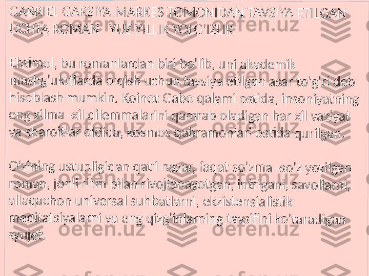 GA	B	R	IE	L	 G	A	RS	IY	A	 M	AR	K	E	S 	TO	M	ON	ID	A	N 	TA	V	S	IY	A	 E	TI	LG	A	N	 	
UC	H	T	A	 R	O	M	A	N	   	YU	Z	 Y	IL	LI	K	 Y	O	LG	'I	ZL	IK	
Eh	ti	m	o	l, 	b	u 	ro	m	a	n	la	rd	a	n 	bi	ri	 b	o'	lib	, u	ni	 a	ka	d	e	m	ik	 	
m	as	h	g'	ul	o	tla	rda	 o	'qi	sh	 u	c	hu	n	 t	av	s	iy	a 	eti	lga	n	 a	sa	r to	'g	'r	i 	de	b	 	
hi	so	b	la	sh	 m	um	ki	n.	 K	o	in	ot	 G	a	b	o 	qa	la	m	i o	sti	d	a	, i	ns	o	n	iy	at	ni	n	g 	
en	g	 x	ilm	a	 -x	il 	di	le	m	m	a	la	ri	ni	 q	a	m	ra	b	 o	la	d	ig	an	 h	a	r 	xi	l v	a	zi	ya	t 	
va	 s	h	ar	oi	tl	ar	 o	ld	id	a	, 	ko	s	m	os	 q	a	h	ra	m	o	nl	a	ri 	os	ti	d	a 	qu	rilg	a	n.	
O'	zi	ni	n	g 	us	tu	n	li	gi	da	n	 q	a	t'i	 n	a	za	r,	 fa	q	a	t s	o	'z	m	a 	-s	o	'z 	yo	z	ilg	a	n	 	
ro	m	a	n,	 jo	n	li	 ri	tm	 b	ila	n	 r	iv	oj	la	na	y	o	tg	an	, in	tr	ig	a	ni	, s	a	vo	ll	ar	n	i, 	
al	la	qa	c	ho	n	 u	n	iv	e	rs	al	 s	uh	b	a	tla	rni	, e	k	zi	st	en	s	ia	lis	ti	k	 	
m	ed	it	a	ts	iy	al	ar	n	i v	a	 e	n	g 	qi	zg	'i	nl	ar	n	in	g 	ta	v	sifi	n	i 	ko	't	a	ra	d	ig	an	 	
sy	uj	e	t. 