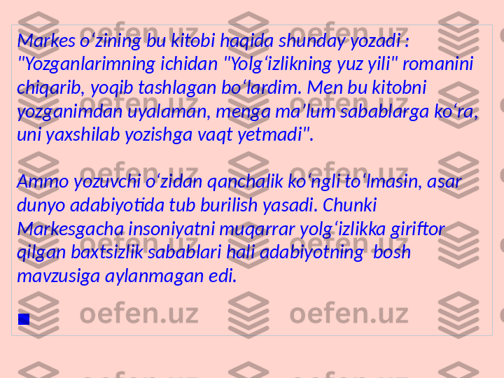 Markes o‘zining bu kitobi haqida shunday yozadi : 
"Yozganlarimning ichidan "Yolg‘izlikning yuz yili" romanini 
chiqarib, yoqib tashlagan bo‘lardim. Men bu kitobni 
yozganimdan uyalaman, menga ma’lum sabablarga ko‘ra, 
uni yaxshilab yozishga vaqt yetmadi".
Ammo yozuvchi o‘zidan qanchalik ko‘ngli to‘lmasin, asar 
dunyo adabiyotida tub burilish yasadi. Chunki 
Markesgacha insoniyatni muqarrar yolg‘izlikka giriftor 
qilgan baxtsizlik sabablari hali adabiyotning  bosh 
mavzusiga aylanmagan edi. 
 