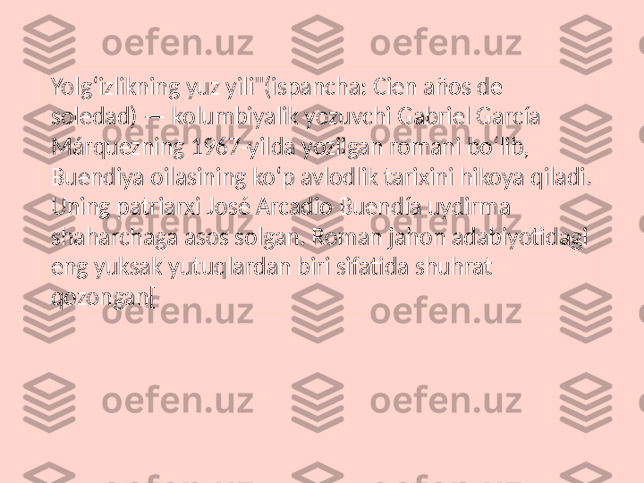 Yolgʻizlikning yuz yili"(ispancha: Cien años de 
soledad) — kolumbiyalik yozuvchi Gabriel García 
Márquezning 1967-yilda yozilgan romani boʻlib, 
Buendiya oilasining koʻp avlodlik tarixini hikoya qiladi. 
Uning patriarxi José Arcadio Buendía uydirma 
shaharchaga asos solgan. Roman jahon adabiyotidagi 
eng yuksak yutuqlardan biri sifatida shuhrat 
qozongan[ 