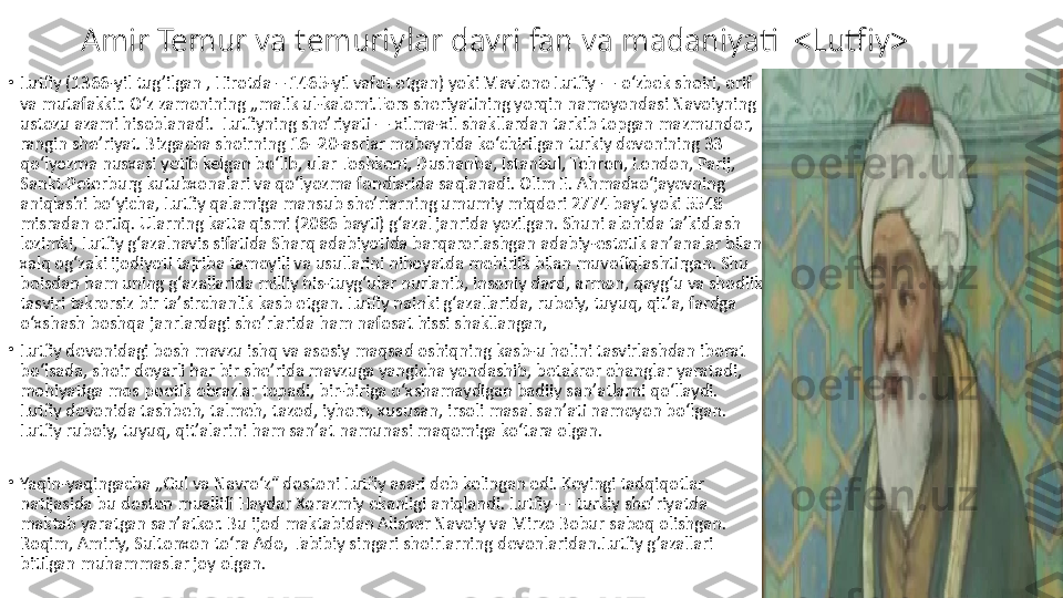 Amir Temur va temuriylar davri fan va madaniyati  <Lutfiy>
•
Lutfiy (1366-yil tug’ilgan , Hirotda – 1465-yil vafot etgan) yoki Mavlono Lutfiy — oʻzbek shoiri, orif 
va mutafakkir. Oʻz zamonining „malik ul-kalomi.Fors sheriyatining yorqin namoyondasi Navoiyning 
ustozu azami hisoblanadi.  Lutfiyning sheʼriyati — xilma-xil shakllardan tarkib topgan mazmundor, 
rangin sheʼriyat. Bizgacha shoirning 16–20-asrlar mobaynida koʻchirilgan turkiy devonining 33 
qoʻlyozma nusxasi yetib kelgan boʻlib, ular Toshkent, Dushanba, Istanbul, Tehron, London, Parij, 
Sankt-Peterburg kutubxonalari va qoʻlyozma fondlarida saqlanadi. Olim E. Ahmadxoʻjayevning 
aniqlashi boʻyicha, Lutfiy qalamiga mansub sheʼrlarning umumiy miqdori 2774 bayt yoki 5548 
misradan ortiq. Ularning katta qismi (2086 bayti) gʻazal janrida yozilgan. Shuni alohida taʼkidlash 
lozimki, Lutfiy gʻazalnavis sifatida Sharq adabiyotida barqarorlashgan adabiy-estetik anʼanalar bilan 
xalq ogʻzaki ijodiyoti tajriba tamoyili va usullarini nihoyatda mohirlik bilan muvofiqlashtirgan. Shu 
boisdan ham uning gʻazallarida milliy his-tuygʻular nurlanib, insoniy dard, armon, qaygʻu va shodlik 
tasviri takrorsiz bir taʼsirchanlik kasb etgan. Lutfiy nainki gʻazallarida, ruboiy, tuyuq, qitʼa, fardga 
oʻxshash boshqa janrlardagi sheʼrlarida ham nafosat hissi shakllangan, 
•
Lutfiy devonidagi bosh mavzu ishq va asosiy maqsad oshiqning kasb-u holini tasvirlashdan iborat 
boʻlsada, shoir deyarli har bir sheʼrida mavzuga yangicha yondashib, betakror ohanglar yaratadi, 
mohiyatiga mos poetik obrazlar topadi, bir-biriga oʻxshamaydigan badiiy sanʼatlarni qoʻllaydi. 
Lutfiy devonida tashbeh, talmeh, tazod, iyhom, xususan, irsoli masal sanʼati namoyon boʻlgan. 
Lutfiy ruboiy, tuyuq, qitʼalarini ham sanʼat namunasi maqomiga koʻtara olgan.
•
Yaqin-yaqingacha „Gul va Navroʻz“ dostoni Lutfiy asari deb kelingan edi. Keyingi tadqiqotlar 
natijasida bu doston muallifi Haydar Xorazmiy ekanligi aniqlandi. Lutfiy — turkiy sheʼriyatda 
maktab yaratgan sanʼatkor. Bu ijod maktabidan Alisher Navoiy va Mirzo Bobur saboq olishgan. 
Roqim, Amiriy, Sultonxon toʻra Ado, Tabibiy singari shoirlarning devonlaridan.Lutfiy g’azallari 
bitilgan muhammaslar joy olgan. 