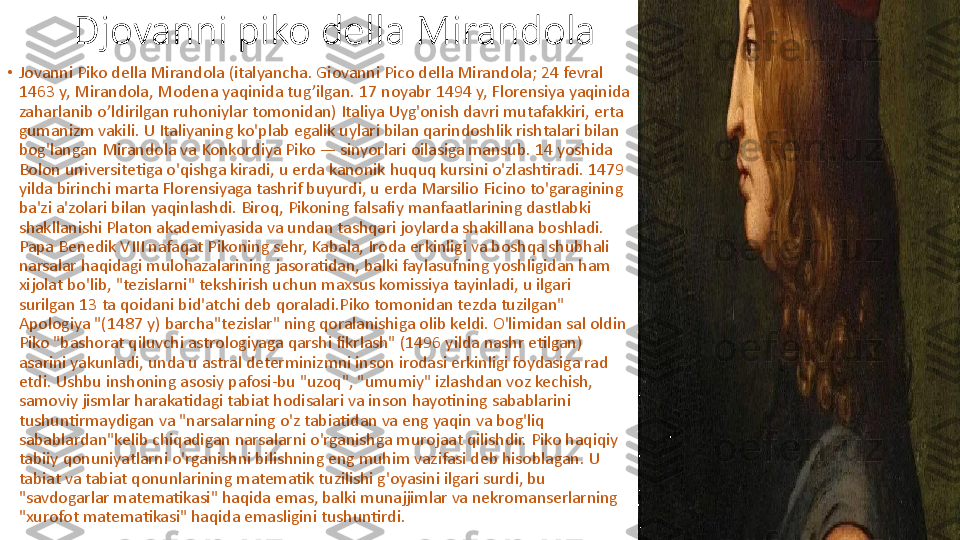 Djovanni piko della Mirandola
•
Jovanni Piko della Mirandola (italyancha. Giovanni Pico della Mirandola; 24 fevral 
1463 y, Mirandola, Modena yaqinida tug’ilgan. 17 noyabr 1494 y, Florensiya yaqinida 
zaharlanib o’ldirilgan ruhoniylar tomonidan) Italiya Uyg'onish davri mutafakkiri, erta 
gumanizm vakili. U Italiyaning ko'plab egalik uylari bilan qarindoshlik rishtalari bilan 
bog'langan Mirandola va Konkordiya Piko — sinyorlari oilasiga mansub. 14 yoshida 
Bolon universitetiga o'qishga kiradi, u erda kanonik huquq kursini o'zlashtiradi. 1479 
yilda birinchi marta Florensiyaga tashrif buyurdi, u erda Marsilio Ficino to'garagining 
ba'zi a'zolari bilan yaqinlashdi. Biroq, Pikoning falsafiy manfaatlarining dastlabki 
shakllanishi Platon akademiyasida va undan tashqari joylarda shakillana boshladi. 
Papa Benedik VIII nafaqat Pikoning sehr, Kabala, Iroda erkinligi va boshqa shubhali 
narsalar haqidagi mulohazalarining jasoratidan, balki faylasufning yoshligidan ham 
xijolat bo'lib, "tezislarni" tekshirish uchun maxsus komissiya tayinladi, u ilgari 
surilgan 13 ta qoidani bid'atchi deb qoraladi.Piko tomonidan tezda tuzilgan" 
Apologiya "(1487 y) barcha"tezislar" ning qoralanishiga olib keldi. O'limidan sal oldin 
Piko "bashorat qiluvchi astrologiyaga qarshi fikrlash" (1496 yilda nashr etilgan) 
asarini yakunladi, unda u astral determinizmni inson irodasi erkinligi foydasiga rad 
etdi. Ushbu inshoning asosiy pafosi-bu "uzoq", "umumiy" izlashdan voz kechish, 
samoviy jismlar harakatidagi tabiat hodisalari va inson hayotining sabablarini 
tushuntirmaydigan va "narsalarning o'z tabiatidan va eng yaqin va bog'liq 
sabablardan"kelib chiqadigan narsalarni o'rganishga murojaat qilishdir. Piko haqiqiy 
tabiiy qonuniyatlarni o'rganishni bilishning eng muhim vazifasi deb hisoblagan. U 
tabiat va tabiat qonunlarining matematik tuzilishi g'oyasini ilgari surdi, bu 
"savdogarlar matematikasi" haqida emas, balki munajjimlar va nekromanserlarning 
"xurofot matematikasi" haqida emasligini tushuntirdi. 