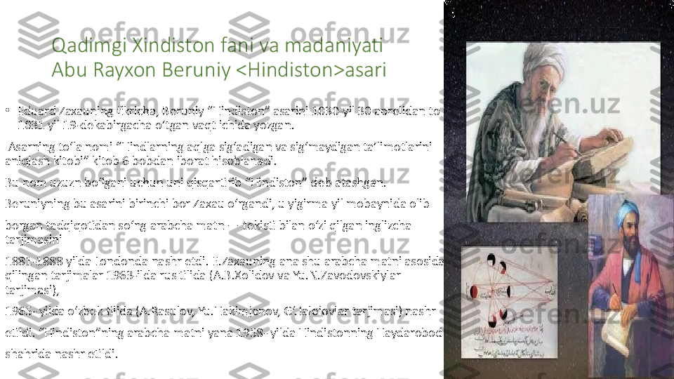 Qadimgi Xindiston fani va madaniyati
Abu Rayxon Beruniy <Hindiston>asari
•
Eduard Zaxauning fikricha, B е runiy “Hindiston” asarini 1030-yil 30 apr е lidan to 
1031 yil 19-dekabirgacha o’tgan vaqt ichida yozgan.
  Asarning to‘la nomi “Hindlarning aqlga sig‘adigan va sig‘maydigan ta’limotlarini 
aniqlash kitobi” kitob 6 bobdan iborat hisoblanadi.
Bu nom uzuzn bo‘lgani uchun uni qisqartirib “Hindiston” d е b atashgan.
B е runiyning bu asarini birinchi bor Zaxau o‘rgandi, u yigirma yil mobaynida olib
borgan tadqiqotidan so‘ng arabcha matn — t е kisti bilan o‘zi qilgan inglizcha 
tarjimasini
1881-1888 yilda Londonda nashr etdi. E.Zaxauning ana shu arabcha matni asosida 
qilingan tarjimalar 1963-ilda rus tilida (A.B.Xolidov va Yu.N.Zavodovskiylar 
tarjimasi),
1965- yilda o‘zb е k tilida (A.Rasulov, Yu.Hakimjonov, G‘.Jalolovlar tarjimasi) nashr
etildi. “Hindiston”ning arabcha matni yana 1958- yilda Hindistonning Haydarobod
shahrida nashr etildi. 