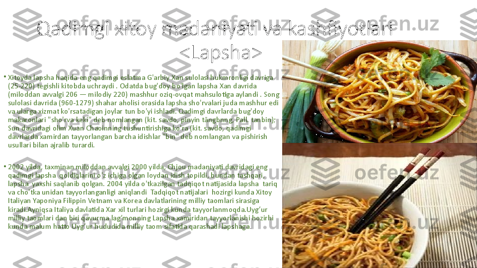 Qadimgi xitoy madaniyati va kashfiyotlari
<Lapsha>
•
Xitoyda lapsha haqida eng qadimgi eslatma G'arbiy Xan sulolasi hukmronligi davriga 
(25-220) tegishli kitobda uchraydi . Odatda bug'doy bo'lgan lapsha Xan davrida 
(miloddan avvalgi 206 — milodiy 220) mashhur oziq-ovqat mahsulotiga aylandi . Song 
sulolasi davrida (960-1279) shahar aholisi orasida lapsha sho'rvalari juda mashhur edi 
va ularga xizmat ko'rsatadigan joylar tun bo'yi ishladi. Qadimgi davrlarda bug'doy 
makaronlari "sho'rva keki" deb nomlangan (kit. savdo, pinyin tāngbnng, Pall. tanbin); 
Sun davridagi olim Xuan Chaoinning tushuntirishiga ko'ra (kit. savdo, qadimgi 
davrlarda xamirdan tayyorlangan barcha idishlar "bin" deb nomlangan va pishirish 
usullari bilan ajralib turardi.
•
2002 yilda, taxminan miloddan avvalgi 2000 yilda, Chjou madaniyati davridagi eng 
qadimgi lapsha  qoldiqlarini o'z ichiga olgan loydan idish topildi, bundan tashqari, 
lapsha  yaxshi saqlanib qolgan. 2004 yilda o'tkazilgan tadqiqot natijasida lapsha  tariq 
va cho'tka unidan tayyorlanganligi aniqlandi  Tadqiqot natijalari  hozirgi kunda Xitoy 
Italiyan Yaponiya Filippin Vetnam va Korea davlatlarining milliy taomlari sirasiga 
kiradi.Ayniqsa Italiya davlatida Xar xil turlari hozirgi kunda tayyorlanmoqda.Uyg’ur 
milliy taomlari dan biri qavurma lag’monning Lapsha xamiridan tayyorlanishi hozirhi 
kunda malum hatto Uyg’ur hududida milliy taom sifatida qarashadi lapshaga . 