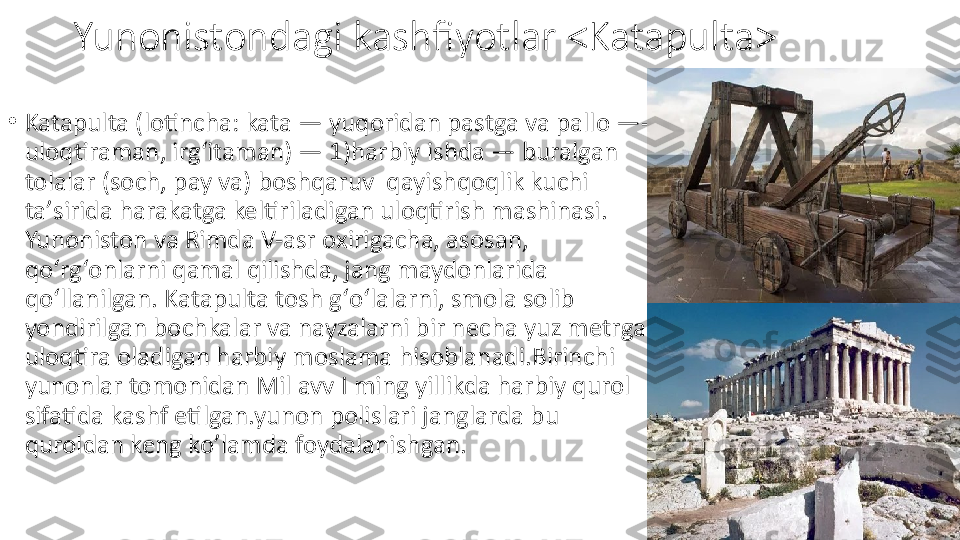 Yunonistondagi kashfiyotlar <Katapulta>
•
Katapulta (lotincha: kata — yuqoridan pastga va pallo —- 
uloqtiraman, irgʻitaman) — 1)harbiy ishda — buralgan 
tolalar (soch, pay va) boshqaruv  qayishqoqlik kuchi 
taʼsirida harakatga keltiriladigan uloqtirish mashinasi. 
Yunoniston va Rimda V-asr oxirigacha, asosan, 
qoʻrgʻonlarni qamal qilishda, jang maydonlarida 
qoʻllanilgan. Katapulta tosh gʻoʻlalarni, smola solib 
yondirilgan bochkalar va nayzalarni bir necha yuz metrga 
uloqtira oladigan harbiy moslama hisoblanadi.Birinchi 
yunonlar tomonidan Mil avv I ming yillikda harbiy qurol 
sifatida kashf etilgan.yunon polislari janglarda bu 
quroldan keng ko’lamda foydalanishgan. 