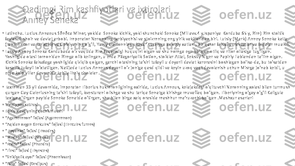 Qadimgi Rim kashfiyotlari va ixtirolari
Anney Seneka
•
Latincha. Lucius Annaeus Sĕnĕca Minor, yokida  Seneka kichik, yoki shunchaki Seneka (Mil avv.4 y,Ispaniya  Korduba 65 y, Rim) Rim stoitik 
faylasuf, shoir va davlat arbobi. Imperator Neronning tarbiyachisi va stoizmning eng yirik vakillaridan biri. Lutsiy (Mark) Anney Seneka katta 
(taniqli ritor va tarixchi) va Gelviyaning o'g'li, Yuniy Gallionning ukasi. "Luciliyga axloqiy xatlar", bir qator falsafiy traktatlar va fojialar muallifi.
•
Lutsiy Anney Seneka Kordubada o'z vaqtida Rim fuqaroligi huquqini olgan va shu nomga ega bo'lgan otliq va ritor oilasiga tug'ilgan. 
Yoshligida otasi tomonidan Rimga olib kelingan, u erda Pifagoriyalik Sotion, stoiklar Attal, Sekstiy Niger va Papiriy Fabiandan ta'lim olgan. 
Kichik Seneka falsafaga yoshligida qiziqib qolgan, garchi otasining ta'siri tufayli u deyarli davlat karerasini boshlagan bo'lsa-da, bu to'satdan 
kasallik tufayli to'xtatilgan. Natijada Lucius Anneus deyarli o'z joniga qasd qildi va keyin uzoq vaqt davolanish uchun Misrga jo'nab ketdi, u 
erda ko'p yillar davomida tabiiy-ilmiy risolalar .
•
Taxminan 33 yil davomida, imperator Tiberius hukmronligining oxirida, Lucius Anneus, kelajakdagi o'qituvchi Neronning xolasi bilan turmush 
qurgan Gay Galeriusning ta'siri tufayli, kvesturani olishga va shu tariqa Senatga kirishga muvaffaq bo’lgan. Tiberiyning o'gay o'g'li Kaligula 
taxtga o'tirgan paytda Seneka Senatda o'tirgan, shu bilan birga xalq orasida mashhur ma'ruzachi bo'lgan .Mashxur asarlari     
•
Menippov satirasi
•
Ilohiy klavdiyning qochishi asari
•
"Agamemnon" fojiasi (Agamemnon)
•
“ Aqldan ozgan Gerkules" fojiasi (Hercules furens)
•
"Troyanka" fojiasi (Troades)
•
"Medea" fojiasi (Medea)
•
"Fedra" fojiasi (Phaedra) 
•
"Fiest" fojiasi (Thyestes) 
•
"finikiyalik ayol" fojiasi (Phoenissae)
•
"Edip" fojiasi (Oedipus) 