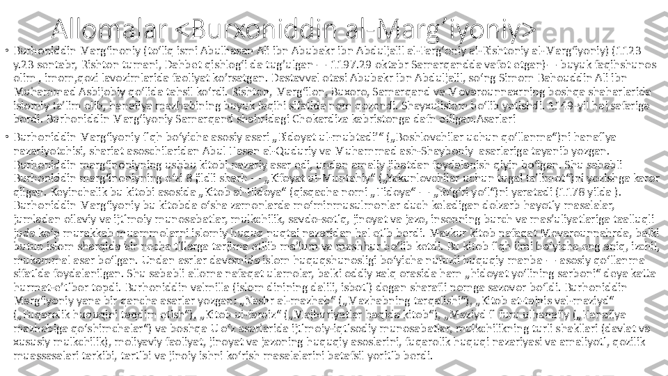 Allomalar <Burxoniddin al-Marg’iyoniy>
•
Burhoniddin Margʻinoniy (toʻliq ismi Abulhasan Ali ibn Abubakr ibn Abduljalil al-Fargʻoniy al-Rishtoniy al-Margʻiyoniy) (1123 
y.23 sentabr, Rishton tumani, Dahbet qishlogʻi da tug’ulgan — 1197.29 oktabr Samarqandda vafot etgan)— buyuk faqihshunos 
olim , imom,qozi lavozimlarida faoliyat ko’rsatgan. Dastavval otasi Abubakr ibn Abduljalil, soʻng Simom Bahouddin Ali ibn 
Muhammad Asbijobiy qoʻlida tahsil koʻrdi. Rishton, Margʻilon, Buxoro, Samarqand va Movarounnaxrning boshqa shaharlarida 
islomiy taʼlim olib, hanafiya mazhabining buyuk faqihi sifatida nom qozondi. Shayxulislom boʻlib yetishdi. 1149-yil haj safariga 
bordi. Burhoniddin Margʻiyoniy Samarqand shahridagi Chokardiza kabristonga dafn etilgan.Asarlari 
•
Burhoniddin Margʻiyoniy fiqh boʻyicha asosiy asari „Bidoyat ul-mubtadiʼ“ („Boshlovchilar uchun qoʻllanma“)ni hanafiya 
nazariyotchisi, shariat asoschilaridan Abul Hasan al-Quduriy va Muhammad ash-Shayboniy  asarlariga tayanib yozgan. 
Burhoniddin margʻinoniyning ushbu kitobi nazariy asar edi, undan amaliy jihatdan foydalanish qiyin boʻlgan. Shu sababli 
Burhoniddin margʻinoniyning oʻzi 8 jildli sharh — „Kifoyat ul-Muntahiy“ („Yakunlovchilar uchun tugal taʼlimot“)ni yozishga karor 
qilgan. Keyinchalik bu kitobi asosida „Kitob al-Hidoya“ (qisqacha nomi „Hidoya“ — „Toʻgʻri yoʻl“)ni yaratadi (1178 yilda ). 
Burhoniddin Margʻiyoniy bu kitobda oʻsha zamonlarda moʻminmusulmonlar duch keladigan dolzarb hayotiy masalalar, 
jumladan oilaviy va ijtimoiy munosabatlar, mulkchilik, savdo-sotiq, jinoyat va jazo, insonning burch va masʼuliyatlariga taalluqli 
juda koʻp murakkab muammolarni islomiy huquq nuqtai nazaridan hal etib berdi. Mazkur kitob nafaqat Movarounnahrda, balki 
butun islom sharqida bir necha tillarga tarjima etilib maʼlum va mashhur boʻlib ketdi. Bu kitob fiqh ilmi boʻyicha eng aniq, izchil, 
mukammal asar boʻlgan. Undan asrlar davomida islom huquqshunosligi boʻyicha nufuzli huquqiy manba — asosiy qoʻllanma 
sifatida foydalanilgan. Shu sababli alloma nafaqat ulamolar, balki oddiy xalq orasida ham „hidoyat yoʻlining sarboni“ deya katta 
hurmat-eʼtibor topdi. Burhoniddin valmilla (islom dinining dalili, isboti) degan sharafli nomga sazovor boʻldi. Burhoniddin 
Margʻiyoniy yana bir qancha asarlar yozgan: „Nashr al-mazhab“ („Mazhabning tarqalishi“), „Kitob at-tajnis val-maziyd“ 
(„Fuqarolik huquqini taqdim etish“), „Kitob ul-faroiz“ („Majburiyatlar haqida kitob“), „Maziyd fi furu ulhanafiy („Hanafiya 
mazhabiga qoʻshimchalar“) va boshqa U oʻz asarlarida ijtimoiy-iqtisodiy munosabatlar, mulkchilikning turli shakllari (davlat va 
xususiy mulkchilik), moliyaviy faoliyat, jinoyat va jazoning huquqiy asoslarini, fuqarolik huquqi nazariyasi va amaliyoti, qozilik 
muassasalari tarkibi, tartibi va jinoiy ishni koʻrish masalalarini batafsil yoritib berdi. 