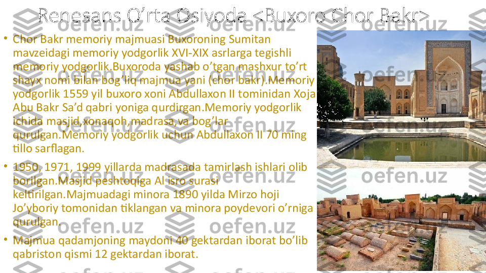 Renesans O’rta Osiyoda <Buxoro Chor Bakr>
•
Chor Bakr memoriy majmuasi Buxoroning Sumitan 
mavzeidagi memoriy yodgorlik XVI-XIX asrlarga tegishli 
memoriy yodgorlik.Buxoroda yashab o’tgan mashxur to’rt 
shayx nomi bilan bog’liq majmua yani (chor bakr).Memoriy 
yodgorlik 1559 yil buxoro xoni Abdullaxon II tominidan Xoja 
Abu Bakr Sa’d qabri yoniga qurdirgan.Memoriy yodgorlik 
ichida masjid,xonaqoh,madrasa,va bog’lar 
qurulgan.Memoriy yodgorlik uchun Abdullaxon II 70 ming 
tillo sarflagan.
•
1950, 1971, 1999 yillarda madrasada tamirlash ishlari olib 
borilgan.Masjid peshtoqiga Al isro surasi 
keltirilgan.Majmuadagi minora 1890 yilda Mirzo hoji 
Jo’yboriy tomonidan tiklangan va minora poydevori o’rniga 
qurulgan.
•
Majmua qadamjoning maydoni 40 gektardan iborat bo’lib 
qabriston qismi 12 gektardan iborat.  