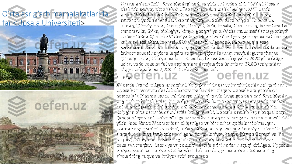 O’rta asr g’arb mamalakatlarida 
fan<Upsala Universiteti > •
Upsala universiteti - Shvetsiyadagi qad. va yirik untlardan biri. 1477-yil Upsala 
shahrida arxiyepiskop Yakob Ulfson tomonidan tashkil etilgan. XVIII-asrda 
unversitetda tibbiyot va tabiatshunoslikdan shved tabiatshunosi K. Linney, 
astronomiyadan shved astronomi va fizigi A. Selsiy dare bergan. Universitet 
huquq, ijtimoiy fanlar, teologiya, tibbiyot, tarix, falsafa, tilshunosliq, farmatsevtika, 
matematika, fizika, biologiya, kimyo, geografiya boʻyicha mutaxassislar tayyorlaydi. 
Universitetda Qirolicha Viktoriya tomonidan tashkil etilgan galareya va kutubxona 
zali mavjuddir.Kutubxonasi 1920-yil tashkil etilganda 2 mln.ga yaqin asar 
saqlanardi. Universitetda 18 mingga yaqin talaba taʼlim oladi. Universitetda uchta 
intizom sohasi bo'yicha taqsimlangan to'qqizta fakultet mavjud: gumanitar va 
ijtimoiy Fanlar, tibbiyot va farmatsevtika, fan va texnologiyalar. 2020 yil holatiga 
ko'ra, unda bakalavriat va aspirantura darajalarida taxminan 52,000 ro'yxatdan 
o'tgan talabalar va 2,200 PhD talabalari bor edi.
•
Tarixi
XV asrda Tashkil etilgan unversitet. Ko'pgina o'rta asr universitetlarida bo'lgani kabi, 
Uppsala universiteti dastlab cherkov markazidan o'sgan. Uppsala arxiyepiskopi 
nasroniylik IX asrda ushbu mintaqaga birinchi marta tarqalganidan beri Shvetsiyada 
eng muhim ko'rishlardan biri bo'lgan. Uppsala ham uzoq mintaqaviy savdo markazi 
edi va aholi punktlarini mavjud edi tanishuv orqaga chuqur O'rta asrlarda kirib. 
Ko'pgina o'rta asr universitetlarida bo'lgani kabi, Uppsala dastlab Papa buqasi orqali 
ijaraga olingan edi. Universitetga korporativ huquqlarini bergan Uppsala buqasi 1477 
yilda Papa Sixtus IV tomonidan chiqarilgan va bir nechta qoidalarni o'rnatgan. 
Ulardan eng muhimi shundaki, universitetga rasmiy ravishda Boloniya universiteti 
singari erkinlik va imtiyozlar berilgan. Bunga ilohiyot, huquq (Kanon Qonuni va Rim 
huquqi), tibbiyot va falsafaning to'rtta an'anaviy fakultetlarini tashkil etish va 
bakalavr, magistr, litsenziya va doktorlik darajalarini berish huquqi kiritilgan. Uppsala 
arxiyepiskopi ham universitet kansleri deb nomlangan va universitet va uning 
a'zolarining huquq va imtiyozlarini saqlangan.  