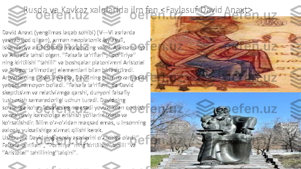 Rusda va Kavkaz xalqlarida ilm fan <Faylasuf David Anaxt>
David Anaxt (yengilmas laqab sohibi) (V—VI asrlarda 
yashab ijod qilgan), arman neoplatonik faylasufi, 
Iskandariya antik falsafa maktabining vakili. Aleksandriya 
va Afinada tahsil olgan. "Falsafa ta'riflari", "porfiriya" 
ning kiritilishi "tahlili" va boshqalar platonizmni Aristotel 
va Pifagor ta'limotlari elementlari bilan birlashtiradi. 
Aristotelning ta'siri, ayniqsa, Davidning bilim nazariyasida 
yaqqol namoyon bo'ladi. "Falsafa ta'riflari" da David 
skeptitsizm va relativizmga qarshi, dunyoni falsafiy 
tushunish samaradorligi uchun turadi. Davidning 
so'zlariga ko'ra, falsafaning maqsadi yovuzlikdan qochish 
va ma'naviy kamolotga erishish yo'llarini izlash va 
ko'rsatishdir. Bilim o'z-o'zidan maqsad emas, u insonning 
axloqiy yuksalishiga xizmat qilishi kerak.
Ushbu jild Davidning asosiy asarlarini o'z ichiga oladi:" 
Falsafa ta'riflari", “Porfiriya" ning kiritilishi" tahlili "va 
"Aristotel" tahlilining"talqini". 