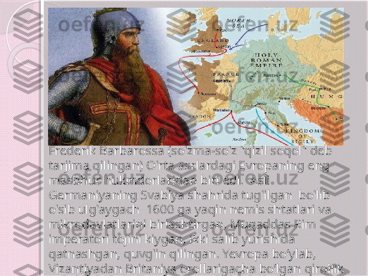 Frederik Barbarossa (so'zma-so'z "qizil soqol" deb 
tarjima qilingan) O'rta asrlardagi Evropaning eng 
mashhur hukmdorlaridan biri edi.  Asli 
Germaniyaning Svabiya shahrida tug'ilgan  bo'lib 
o'sib ulg'aygach  1600 ga yaqin nemis shtatlari va 
mikrodavlatlarini birlashtirgan, Muqaddas Rim 
imperatori tojini kiygan, ikki salib yurishida 
qatnashgan, quvg'in qilingan. Yevropa boʻylab, 
Vizantiyadan Britaniya orollarigacha boʻlgan qirollik 
xonadonlari bilan diplomatik munosabatlar olib 
borgan.       