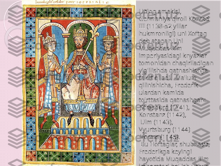 Uning amakisi, 
Germaniya qiroli Konrad 
III (1138-52 yillar 
hukmronligi) uni Xoftag 
deb atagan.Uni  
Muqaddas Rim 
imperiyasidagi knyazlar 
tomonidan chaqiriladigan 
yig'ilishda qatnashishga 
taklif qiladi.  Ma'lum 
qilinishicha, Frederik 
ulardan kamida 
to'rttasida qatnashgan:
  Strasburg (1141), 
Konstanz (1142),
  Ulm (1143), 
Vyurtsburg (1144) 
  Vorms (1145). 
  Bu Hoftaglar, shubhasiz, 
Frederikga keyingi 
hayotida Muqaddas Rim 
imperatori bo'lish uchun 
zarur bo'lgan hayotiy 
tajribani berdi.       