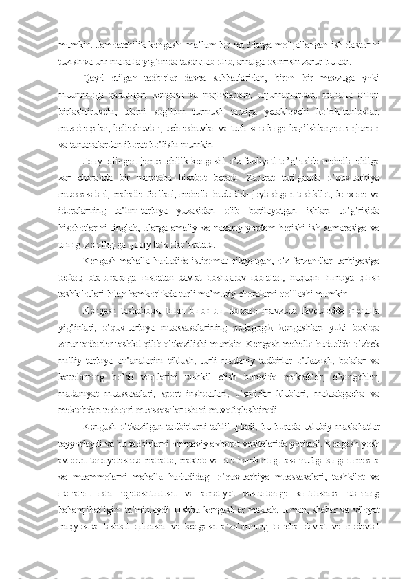 mumkin. Jamoatchilik kengashi  ma’lum bir muddatga mo’ljallangan ish dasturini
tuzish va uni mahalla yig’inida tasdiqlab olib, amalga oshirishi zarur buladi.
Qayd   etilgan   tadbirlar   davra   suhbatlaridan,   biron   bir   mavzuga   yoki
muammoga   qaratilgan   kengash   va   majlislardan,   anjumanlardan,   mahalla   ahlini
birlashtiruvchi,   ularni   sog’lom   turmush   tarziga   yetaklovchi   ko’rik-tanlovlar,
musobaqalar, bellashuvlar, uchrashuvlar va turli sanalarga bag’ishlangan anjuman
va tantanalardan iborat bo’lishi mumkin.
Joriy qilingan jamoatchilik kengashi o’z faoliyati to’g’risida mahalla ahliga
xar   chorakda   bir   marotaba   hisobot   beradi.   Zarurat   turilganda   o’quv-tarbiya
muas sasalari, mahalla faollari, mahalla hududida joylashg an tashkilot, korxona va
idoralarning   ta’lim-tarbiya   yuzasidan   olib   borilayotgan   ishlari   to’g’risida
hisobotlarini   tinglab,   ularga   amaliy   va   nazariy   yordam   berishi   ish   samarasiga   va
uning izchilligiga ijobiy ta’sir ko’rsatadi.
Kengash mahalla hududida istiqomat  qilayotgan, o’z   farzandlari   tarbiyasiga
befarq   ota-onalarga   nisba tan   davlat   boshqaruv   idoralari,   huquqni   himoya   qilish
tashkilotlari bilan hamkorlikda turli ma’muriy choralarni qo’llashi mumkin.
Kengash   tashabbusi   bilan   biron-bir   dolzarb   mavzuda   favqulodda   mahalla
yig’inlari,   o’quv-tarbiya   muassasalarining   pedagogik   kengashlari   yoki   boshqa
zarur tadbirlar tashkil qilib o’tkazilishi mumkin. Kengash mahalla hududida o’zbek
milliy   tarbiya   an’analarini   tiklash,   turli   madaniy   tadbirlar   o’tkazish,   bolalar   va
kattalarning   bo’sh   vaqtlarini   tashkil   etish   borasida   maktablar,   o’yingohlar,
madaniyat   muassasalari,   sport   inshoatlari,   o’smirlar   klublari,   maktabgacha   va
maktabdan tashqari muassasalar ishini muvofiqlashtiradi.
Kengash   o’tkazilgan   tadbirlarni   tahlil   qiladi,  bu  borada  uslubiy   maslahatlar
tayyorlaydi va bu tadbirlarni ommaviy axborot vositalarida yoritadi. Kengash yosh
avlodni tarbiyalashda mahalla, maktab va oila hamkorligi tasarrufiga kirgan masala
va   muammolarni   mahalla   hududidagi   o’quv-tarbiya   muassasalari,   tashkilot   va
idoralari   ishi   rejalashtirilishi   va   amaliyot   dasturlariga   kiritilishida   ularning
bahamjihatligini ta’minlaydi. Ushbu kengashlar  maktab, tuman, shahar  va viloyat
miqyosida   tashkil   qilinishi   va   kengash   a’zolarining   barcha   davlat   va   nodavlat 