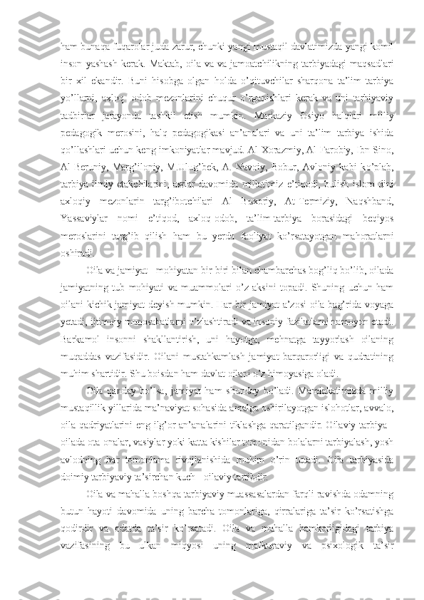 ham bunaqa fuqarolar juda zarur, chunki yangi mustaqil davlatimizda yangi komil
inson   yashash   kerak.   M aktab,   oila   va   va  jamoatchilikning   tarbiyadagi   maqsadlari
bir   xil   ekandir.   Buni   hisobga   olgan   holda   o’qituvchilar   sharqona   ta’lim   tarbiya
yo’llarni,   axloq   -odob   mezonlarini   chuqur   o’rganishlari   kerak   va   uni   tarbiyaviy
tadbirlar   jarayonda   tashkil   etish   mumkin.   Markaziy   Osiyo   halqlari   milliy
pedagogik   merosini,   halq   pedagogikasi   an’analari   va   uni   ta’lim   tarbiya   ishida
qo’ llashlari uchun keng imkoniyatlar mavjud. Al-Xorazmiy, Al-Farobiy, Ibn Sino,
Al-Beruniy,   Marg’iloniy,   M.Ulug’bek,   A.   Navoiy,   Bobur,   Avloniy   kabi   k o’ plab,
tarbiya   ilmiy   etakchilarini,   asrlar   davomida   millatimiz   e’ ti q odi,   bulish   i s lom   dini
axloqiy   mezonlarin   targ’ibotchilari   Al   Buxoriy,   At - Termiziy,   Naqshband,
Ya ssaviylar   nomi   e’ tiqod,   axloq-odob ,   t a’lim-tarbiya   borasidagi   beqiyos
meroslarini   targ’ib   qilish   ham   bu   yerda   faoliyat   ko’rsatayotgan   ma h oratlarni
oshiradi.
Oila va jamiyat - mohiyatan bir-biri bilan chambarchas bog’liq bo’lib, oilada
jamiyatning   tub   mohiyati   va   muammolari   o’z   aksini   topadi.   Shuning   uchun   ham
oilani kichik jamiyat deyish mumkin. Har bir jamiyat a’zosi  oila bag’rida voyaga
yetadi, ijtimoiy munosabatlarni o’zlashtiradi va insoniy fazilatlarni namoyon etadi.
Barkamol   insonni   shakllantirish,   uni   hayotga,   mehnatga   tayyorlash   oilaning
muqaddas   vazifasidir.   Oilani   mustahkamlash   jamiyat   barqarorligi   va   qudratining
muhim shartidir. Shu boisdan ham davlat oilani o’z himoyasiga oladi.
Oila   qanday   bo’lsa,   jamiyat   ham   shunday   bo’ladi.   Mamlakatimizda   milliy
mustaqillik yillarida ma’naviyat sohasida amalga oshirilayotgan islohotlar, avvalo,
oila qadriyatlarini eng ilg’or an’analarini tiklashga qaratilgandir. Oilaviy tarbiya -
oilada ota-onalar, vasiylar yoki katta kishilar tomonidan bolalarni tarbiyalash, yosh
avlodning   har   tomonlama   rivojlanishida   muhim   o’rin   tutadi.   Oila   tarbiyasida
doimiy tarbiyaviy ta’sirchan kuch - oilaviy tartibdir.
Oila va mahalla boshqa tarbiyaviy muassasalardan farqli ravishda odamning
butun   hayoti   davomida   uning   barcha   tomonlariga,   qirralariga   ta’sir   ko’rsatishga
qodirdir   va   odatda   ta’sir   ko’rsatadi.   Oila   va   mahalla   hamkorligidagi   tarbiya
vazifasining   bu   ulkan   miqyosi   uning   mafkuraviy   va   psixologik   ta’sir 