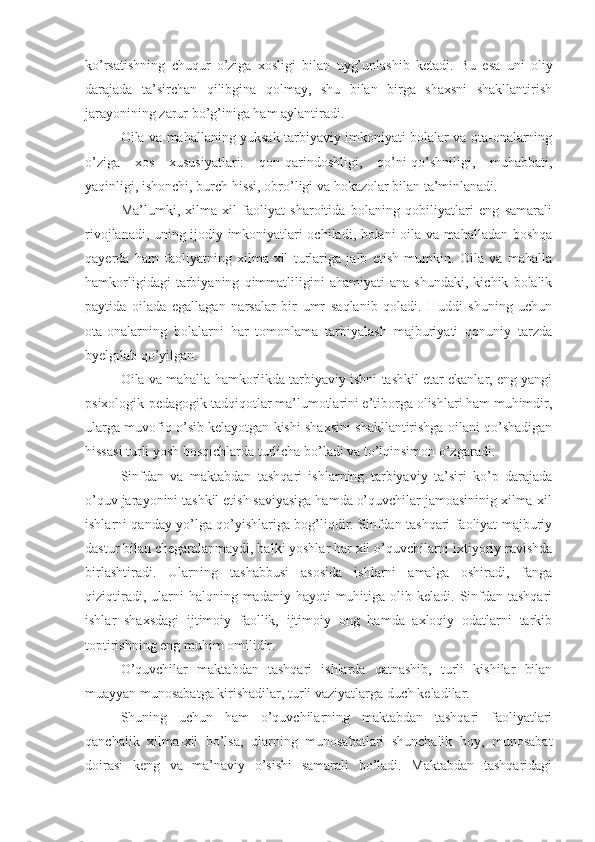 ko’rsatishning   chuqur   o’ziga   xosligi   bilan   uyg’unlashib   ketadi.   Bu   esa   uni   oliy
darajada   ta’sirchan   qilibgina   qolmay,   shu   bilan   birga   shaxsni   shakllantirish
jarayonining zarur bo’g’iniga ham aylantiradi.
Oila va mahallaning yuksak tarbiyaviy imkoniyati bolalar va ota-onalarning
o’ziga   xos   xususiyatlari:   qon-qarindoshligi,   qo’ni-qo’shniligi,   muhabbati,
yaqinligi, ishonchi, burch hissi, obro’ligi va hokazolar bilan ta’minlanadi.
Ma’lumki,   xilma-xil   faoliyat   sharoitida   bolaning   qobiliyatlari   eng   samarali
rivojlanadi, uning ijodiy imkoniyatlari ochiladi, bolani oila va mahalladan boshqa
qayerda   ham   faoliyatning   xilma-xil   turlariga   jalb   etish   mumkin.   Oila   va   mahalla
hamkorligidagi   tarbiyaning   qimmatliligini   ahamiyati   ana   shundaki,   kichik   bolalik
paytida   oilada   egallagan   narsalar   bir   umr   saqlanib   qoladi.   Huddi   shuning   uchun
ota-onalarning   bolalarni   har   tomonlama   tarbiyalash   majburiyati   qonuniy   tarzda
byelgilab qo’yilgan.
Oila va mahalla hamkorlikda tarbiyaviy ishni tashkil etar ekanlar, eng yangi
psixologik-pedagogik tadqiqotlar ma’lumotlarini e’tiborga olishlari ham muhimdir,
ularga muvofiq o’sib kelayotgan kishi shaxsini shakllantirishga oilani qo’shadigan
hissasi turli yosh bosqichlarda turlicha bo’ladi va to’lqinsimon o’zgaradi.
Sinfdan   va   maktabdan   tashqari   ishlarning   tarbiyaviy   ta’siri   ko’p   darajada
o’quv jarayonini tashkil etish saviyasiga hamda o’quvchilar jamoasininig xilma-xil
ishlarni qanday yo’lga qo’yishlariga bog’liqdir. Sinfdan tashqari faoliyat majburiy
dastur bilan chegaralanmaydi, balki yoshlar har xil o’quvchilarni ixtiyoriy ravishda
birlashtiradi.   Ularning   tashabbusi   asosida   ishlarni   amalga   oshiradi,   fanga
qiziqtiradi,  ularni   halqning madaniy  hayoti   muhitiga  olib keladi.  Sinfdan  tashqari
ishlar   shaxsdagi   ijtimoiy   faollik,   ijtimoiy   ong   hamda   axloqiy   odatlarni   tarkib
toptirishning eng muhim omilidir.
O’quvchilar   maktabdan   tashqari   ishlarda   qatnashib,   turli   kishilar   bilan
muayyan munosabatga kirishadilar, turli vaziyatlarga duch keladilar.
Shuning   uchun   ham   o’quvchilarning   maktabdan   tashqari   faoliyatlari
qanchalik   xilma-xil   bo’lsa,   ularning   munosabatlari   shunchalik   boy,   munosabat
doirasi   keng   va   ma’naviy   o’sishi   samarali   bo’ladi.   Maktabdan   tashqaridagi 