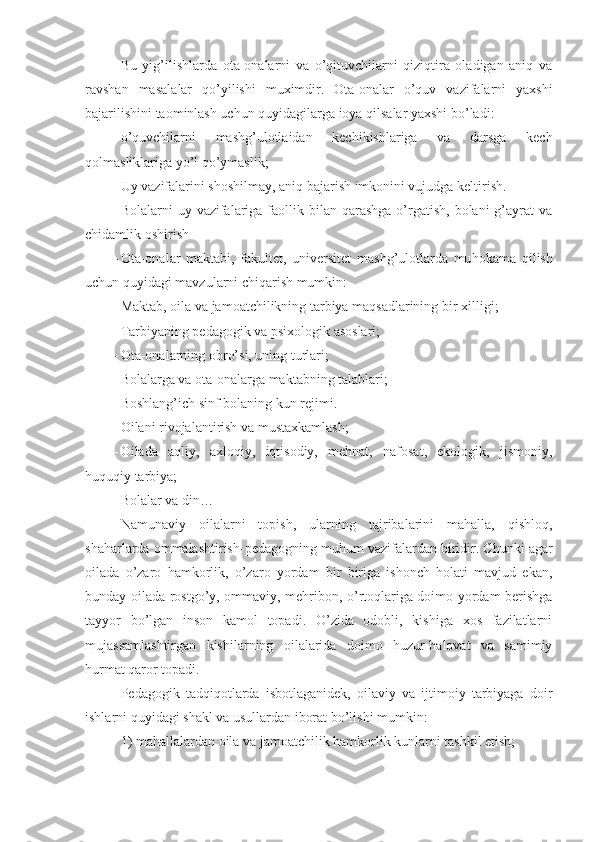 Bu   yig’ilishlarda   ota-onalarni   va   o’qituvchilarni   qiziqtira   oladigan   aniq   va
ravshan   masal a lar   q o’ yilishi   muximdir.   Ota-onalar   o’quv   vazifalarni   yaxshi
bajarilishini taominlash uchun quyidagilarga ioya qilsalar yaxshi bo’ladi:
- o’quvchilarni   mashg’ulotlaidan   kechikishlariga   va   darsga   kech
qolmasliklariga yo’l qo’ymaslik;
- Uy vazifalarini shoshilmay, aniq bajarish imkonini vujudga keltirish.
- Bolalarni  uy  vazifalariga  faollik bilan  qarashga   o’rgatish,  bolani  g’ayrat  va
chidamlik oshirish
- Ota-onalar   maktabi,   fakultet,   universitet   mashg’ulotlarda   mu h o ka ma   qilish
uchun quyidagi mavzularni chiqarish mumkin:
- Maktab, oila va jamoatchilikning tarbiya maqsadlarining b i r   xilligi;
- Tarbiyaning pedagogik va psixologik asoslari;
- Ota-onalarning obr o’ si, uning turlari;
- Bolalarga va ota-onalarga maktabning talablari;
- Boshlang’ich sinf bolaning kun rejimi.
- Oilani rivojalantirish va mustaxkamlash;
- Oilada   aqliy,   axloqiy,   iqtisodiy,   mehnat,   nafosat,   ekologik,   jismoniy,
huquqiy tarbiya;
- Bolalar va din… 
Namunaviy   oilalarni   topish,   ul a rning   tajribalarini   mahalla,   qishloq,
shaharlarda ommalashtirish-pedagogning mu hu m vazifalardan biridir. Chunki agar
oilada   o’zaro   hamkorlik,   o’zaro   yordam   bir   biriga   ishonch   holati   mavjud   ekan,
bunday oilada ros t g o’ y, ommaviy, mehribon, o’rtoqlariga doimo yordam berishga
tayyor   bo’lgan   inson   kamol   topadi.   O’zida   odobli,   kishiga   xos   fazilatlarni
mujassamlashtirgan   kishilarning   oilalarida   doimo   huzur-halovat   va   samimiy
hurmat qaror topadi.
Pedagogik   tadqiqotlarda   isbotlaganidek,   oilaviy   va   ijtimoiy   tarbiyaga   doir
ishlarni quyidagi shakl va usullardan iborat bo’lishi mumkin :
1)  mahallalardan  oila va jamoatchilik hamkorlik kunlarni tashkil etish; 