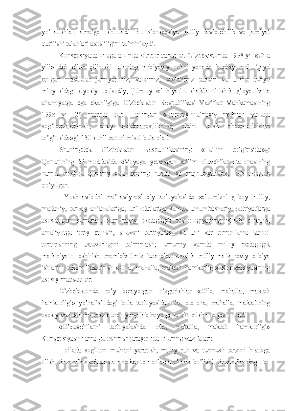 yo’nalishlari   amalga   oshiriladi.   Bu   Konsepsiya   milliy   davlatchilik   va   jamiyat
qurilishi talablari asosliligini ta’minlaydi.
Konsepsiyada oilaga alohida e’tibor qaratildi. O’zbekistonda 1998 yil «Oila
yili»   deb   e’lon   qilinishi   oilaning   tarbiyaviy   rolini   yanada   kuchaytiradi.   Qayd
etilgan   masalalar   jamiyatimiz,   xalqimiz,   davlatimiz   taqdiri   va   uning   dunyo
miqyosidagi   siyosiy,   iqtisodiy,   ijtimoiy   salohiyatini   shakllantirishda   g’oyat   katta
ahamiyatga   ega   ekanligiga   O’zbekiston   Respublikasi   Vazirlar   Mahkamasining
1998   yil   26   martda   qabul   qilingan   «Ijtimoiy-ma’naviy   muhitni   yanada
sog’lomlashtirish,   diniy   aqidaparastlikning   oldini   olish   chora-tadbirlari
to’g’risida»gi 130-sonli qarori misol bula oladi.
Shuningdek   O’zbekiston   Respublikasining   «Ta’lim   to’g’risida»gi
Qonunining   51-moddasida   «Voyaga   yetmagan   ta’lim   oluvchilar   ota-onasining
hamda   boshqa   qonuniy   vakillarining   huquq   va   majburiyatlari»,   deb   belgilab
qo’yilgan.
.   Yosh   avlodni   ma’naviy-axloqiy   tarbiyalashda   xalqimizning   boy   milliy,
madaniy,   tarixiy   an’analariga,   urf-odatlariga   xamda   umumbashariy   qadriyatlarga
asoslangan   samarali,   zamonaviy   pedagogik   texnologiyaning   ishlab   chiqilib,
amaliyotga   joriy   etilishi,   shaxsni   tarbiyalash   va   uni   xar   tomonlama   kamol
toptirishning   ustuvorligini   ta’minlash;   umumiy   xamda   milliy   pedagogik
madaniyatni   oshirish;   mamlakatimiz   fuqarolari   orasida   milliy   mafkuraviy   tarbiya
ishlarini   takomillashtirish   «Oila,   mahalla,   maktab   hamkorligi»   Konsepsiyasining
asosiy maqsadidir.
O’zbekistonda   ro’y   berayotgan   o’zgarishlar   «Oila,   mahalla,   maktab
hamkorligi»   yo’nalishidagi   bola   tarbiyasida   oila,   ota-ona,   mahalla,   maktabning
asosiy vazifalarini mazmunan yangilab hayotga tatbiq etishni taqozo qiladi.
«O’quvchilarni   tarbiyalashda   oila,   mahalla,   maktab   hamkorligi»
Konsepsiyasini amalga oshirish jarayonida oilaning vazifalari:
-   oilada   sog’lom   muhitni   yaratish,   milliy   ruh   va   turmush   tarzini   hisobga
olish, farzandlar uchun ota-ona har tomonlama o’rnak bo’lishi, farzandlarning ota- 