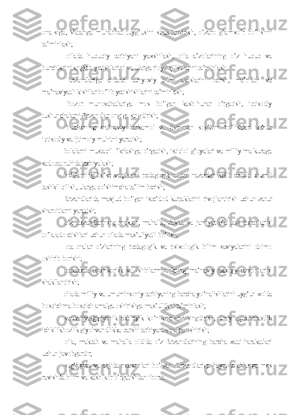 ona-siga,   Vatanga   muhabbat   tuyg’usini   shakllantirish,   o’zaro   g’amxo’r   bo’lishni
ta’minlash;
-   oilada   huquqiy   tarbiyani   yaxshilash,   oila   a’zolarining   o’z   huquq   va
burchlarini anglab yetishlarini va  ularga rioya qilishlarini ta’minlash;
-   farzandlariga   chuqur   dunyoviy   bilim   asoslarini   berish,   ma’rifatli   va
ma’naviyatli kishilar bo’lib yetishishlarini ta’minlash;
-   bozor   munosabatlariga   mos   bo’lgan   kasb-hunar   o’rgatish,   iqtisodiy
tushunchalarni farzandlar ongiga singdirish;
-   bolalarning   ma’naviy   barkamol   va   jismonan   sog’lom   bo’lishlari   uchun
iqtisodiy va ijtimoiy muhitni yaratish;
- bolalarni mustaqil fikrlashga o’rgatish, istiqlol g’oyalari va milliy mafkuraga
sadoqat ruhida tarbiyalash;
-   bolalarning   bo’sh   vaqtlarini   pedagogik   nuqtai   nazardan   kelib   chiqib   unumli
tashkil qilish, ularga qo’shimcha ta’lim berish;
- farzandlarida mavjud bo’lgan iste’dod kurtaklarini rivojlantirish uchun zarur
sharoitlarni yaratish; 
-   o’z   farzandlarining   maktab,   mahalla,   davlat   va   jamiyat   oldidagi   burchlarini
to’la ado etishlari uchun oilada mas’uliyatli bo’lish;
-   ota-onalar   o’zlarining   pedagogik   va   psixologik   bilim   saviyalarini   doimo
oshirib borishi;
-   bolalarda   tejamkorlik   va   ishbilarmonlikning   ma’naviy   axloqiy   tomonlarini
shakllantirish;
- oilada milliy va umuminsoniy tarbiyaning barcha yo’nalishlarini uyg’un xolda
bosqichma-bosqich amalga oshirishga mas’ullikni ta’minlash;
-   sanitariya-gigiyenik   ekologik   ko’nikmalarni   singdirish,   diniy   aqidaparastlik
ichkilikbozlik giyohvandlikka qarshi tarbiyani amalga oshirish;
-   oila,   maktab   va   mahalla   oldida   o’z   farzandlarining   barcha   xatti-harakatlari
uchun javobgardir;
-   sog’ligida   va   aqlida   nuqsonlari   bo’lgan   farzandlariga   hayot   talablariga   mos
ravishda bilim va kasb-kor o’rgatishdan iborat. 