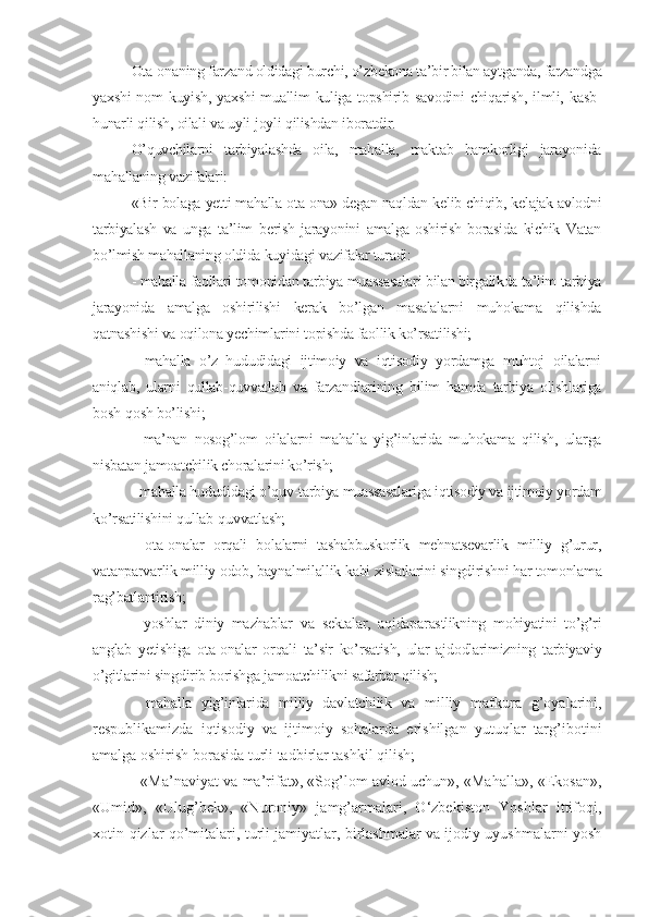 Ota-onaning farzand oldidagi burchi, o’zbekona ta’bir bilan aytganda, farzandga
yaxshi   nom   kuyish,  yaxshi  muallim  kuliga   topshirib  savodini  chiqarish,  ilmli,  kasb-
hunarli qilish, oilali va uyli-joyli qilishdan iboratdir.
O’quvchilarni   tarbiyalashda   oila,   mahalla,   maktab   hamkorligi   jarayonida
mahallaning vazifalari:
«Bir bolaga yetti mahalla ota-ona» degan naqldan kelib chiqib, kelajak avlodni
tarbiyalash   va   unga   ta’lim   berish   jarayonini   amalga   oshirish   borasida   kichik   Vatan
bo’lmish mahallaning oldida kuyidagi vazifalar turadi:
- mahalla faollari tomonidan tarbiya muassasalari bilan birgalikda ta’lim-tarbiya
jarayonida   amalga   oshirilishi   kerak   bo’lgan   masalalarni   muhokama   qilishda
qatnashishi va oqilona yechimlarini topishda faollik ko’rsatilishi; 
-   mahalla   o’z   hududidagi   ijtimoiy   va   iqtisodiy   yordamga   muhtoj   oilalarni
aniqlab,   ularni   qullab-quvvatlab   va   farzandlarining   bilim   hamda   tarbiya   olishlariga
bosh-qosh bo’lishi;
-   ma’nan   nosog’lom   oilalarni   mahalla   yig’inlarida   muhokama   qilish,   ularga
nisbatan jamoatchilik choralarini ko’rish;
- mahalla hududidagi o’quv-tarbiya muassasalariga iqtisodiy va ijtimoiy yordam
ko’rsatilishini qullab-quvvatlash;
-   ota-onalar   orqali   bolalarni   tashabbuskorlik   mehnatsevarlik   milliy   g’urur,
vatanparvarlik milliy odob, baynalmilallik kabi xislatlarini singdirishni har tomonlama
rag’batlantirish;
-   yoshlar   diniy   mazhablar   va   sektalar,   aqidaparastlikning   mohiyatini   to’g’ri
anglab   yetishiga   ota-onalar   orqali   ta’sir   ko’rsatish,   ular   ajdodlarimizning   tarbiyaviy
o’gitlarini singdirib borishga jamoatchilikni safarbar qilish;
-   mahalla   yig’inlarida   milliy   davlatchilik   va   m illiy   mafkura   g’oyalarini,
respublikamizda   iqtisodiy   va   ijtimoiy   sohalarda   erishilgan   yutuqlar   targ’ibotini
amalga oshirish borasida turli tadbirlar tashkil qilish;
- «Ma’naviyat va ma’rifat», «Sog’lom avlod uchun», «Mahalla», «Ekosan»,
«Umid»,   «Ulug’bek»,   «Nuroniy»   jamg’armalari,   O‘zbekiston   Yoshlar   ittifoqi,
xotin-qizlar qo’mitalari, turli jamiyatlar, birlashmalar va ijodiy uyushmalarni yosh 