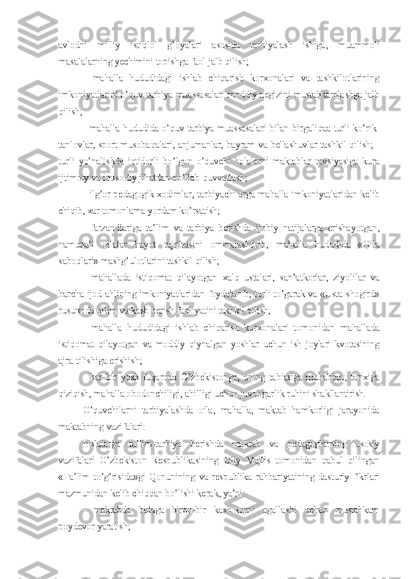 avlodni   milliy   istiqlol   g’oyalari   asosida   tarbiyalash   ishiga,   muammoli
masalalarning yechimini topishga faol jalb qilish;
-   mahalla   hududidagi   ishlab   chiqarish   korxonalari   va   tashkilotlarining
imkoniyatlarini o’quv-tarbiya muassasalari moddiy negizini mustahkamlashga jalb
qilish;
- mahalla hududida o’quv-tarbiya muassasalari  bilan birgaliqaa turli ko’rik-
tanlovlar, sport musobaqalari, anjumanlar, bayram va bellashuvlar tashkil qilish; -
turli   yo’nalishda   iqtidorli   bo’lgan   o’quvchi   bolalarni   maktablar   tavsiyasiga   kura
ijtimoiy va iqtisodiy jihatdan qo’llab-quvvatlash;
- ilg’or pedagogik xodimlar, tarbiyachilarga mahalla imkoniyatlaridan kelib
chiqib, xar tomonlama yordam ko’rsatish;
-   farzandlariga   ta’lim   va   tarbiya   berishda   ijobiy   natijalarga   erishayotgan,
namunali   oilalar   hayot   tajribasini   ommalashtirib,   mahalla   hududida   «Oila
saboqlari» mashg’ulotlarini tashkil qilish;
-   mahallada   istiqomat   qilayotgan   xalq   ustalari,   san’atkorlar,   ziyolilar   va
barcha ijod ahlining imkoniyatlaridan foydalanib, turli to’garak va «Usta-shogird»
rusumida bilim va kasb berish faoliyatini tashkil qilish;
-   mahalla   hududidagi   ishlab   chiqarish   korxonalari   tomonidan   mahallada
istiqomat   qilayotgan   va   moddiy   qiynalgan   yoshlar   uchun   ish   joylari   kvotasining
ajra-tilishiga erishish;
-   har   bir   yosh   fuqaroda   O’zbekistonga,   uning   tabiatiga   muhabbat,   tarixiga
qiziqish, mahalla obodonchiligi, ahilligi uchun javobgarlik ruhini shakllantirish.
O’quvchilarni   tarbiyalashda   oila,   mahalla,   maktab   hamkorligi   jarayonida
maktabning vazifalari:
Bolalarga   ta’lim-tarbiya   berishda   maktab   va   pedagoglarning   asosiy
vazifalari   O’zbekiston   Respublikasining   Oliy   Majlis   tomonidan   qabul   qilingan
«Ta’lim   to’g’risida»gi   Qonunining   va   respublika   rahbariyatining   dasturiy   fikrlari
mazmunidan kelib chiqqan bo’lishi kerak, ya’ni:
-   maktabda   bolaga   biron-bir   kasb-korni   egallashi   uchun   mustahkam
poydevor yaratish; 