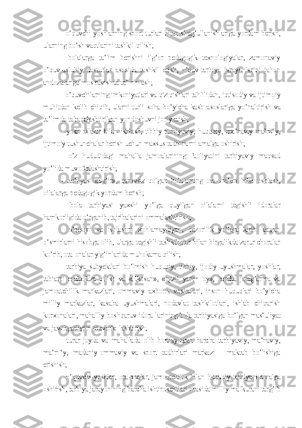 - o’quvchi-yoshlarning sport turlari bilan shug’ullanishlariga yordam berish,
ularning bo’sh vaqtlarini tashkil qilish;
-   bolalarga   ta’lim   berishni   ilg’or   pedagogik   texnologiyalar,   zamonaviy
o’quv-uslubiy   dasturlar   asosida   tashkil   etish,   o’quv-tarbiya   jarayonlarini   jahon
andozalariga mos ravishda ta’minlash;
- o’quvchilarning imkoniyatlari va qiziqishlari tah lilidan, iqtisodiy va ijtimoiy
muhitdan   kelib   chiqib,   ularni   turli   soha   bo’yicha   kasb   asoslariga   yo’nal tirish   va
ta’limda tabaqalashtirilgan yondoshuvni jo riy etish;
-   yosh   oilalar   bilan   ishlash,   tibbiy   tarbiyaviy,   huquqiy,   ma’naviy-ma’rifiy,
ijtimoiy tushunchalar berish uchun maxsus tadbirlarni amalga oshirish;
-   o’z   hududidagi   mahalla   jamoalarining   faoliyatini   tarbiyaviy   maqsad
yo’lida muvofiqlashtirish;
-   tarbiyasi   «og’ir»,   qarovsiz   qolgan   bolalarning   ota- onalari   bilan   ishlash,
oilalarga pedagogik yordam berish;
-   bola   tarbiyasi   yaxshi   yo’lga   quyilgan   oilalarni   tegishli   idoralar
hamkorligida o’rganib, tajribalarini ommalashtirish;
-   o’qishni   va   ishlashni   xohlamaydigan,   bezorilik   yo’liga   kirib   ketgan
o’smirlarni hisobga olib, ularga tegishli tashkilotlar bilan birgalikda zarur choralar
ko’rib, ota-onalar yig’inlarida muhokama qilish;
-   tarbiya   subyektlari   bo’lmish   huquqiy,   tibbiy,   ijo diy   uyushmalar,   yoshlar,
tabiatni   muhofaza   qilish   va   «Ekosan»,   «Qizil   yarim   oy»,   barcha   jamg’arma   va
jamo atchilik   markazlari,   ommaviy   axborot   vositalari,   inson   huquqlari   bo’yicha
milliy   markazlar,   kasaba   uyushmalari,   nodavlat   tashkilotlari,   ishlab   chiqarish
korxonalari, mahalliy boshqaruv idora-larining bola tar biyasiga bo’lgan mas’uliyat
va javobgarligini muvofiq- lashtirish;
-   turar   joyda   va   mahallada   olib   borilayotgan   barcha   tarbiyaviy,   ma’naviy,
ma’rifiy,   madaniy-ommaviy   va   sport   tadbirlari   markazi   -   maktab   bo’lishiga
erishish;
-   o’quvchi-yoshlar,   ota-onalar,   jamoatchilik   bilan   huquqiy  tarbiyani  amalga
oshirish, tarbiya jarayonining  barcha ishtirokchilari orasida milliy mafkurani targ’ ib 