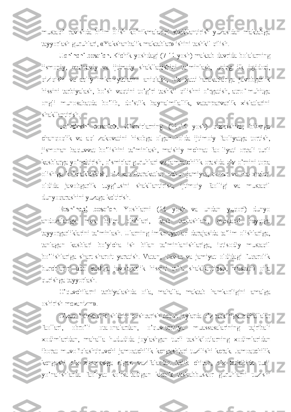 mustaqil   ravishda   bilim   olish   ko’nikmalarini   shakllantirish   yuzasidan   maktabga
tayyorlash guruhlari, «Yakshanbalik maktablar» ishini tashkil qilish.
Uchinchi bosqich.   Kichik yoshdagi (7-11 yosh) maktab dav rida bolalarning
jismoniy,   ma’naviy   va   ijtimoiy   shakllanishini   ta’minlash,   uning   ilk   iqtidori,
qiziqishi   va   aqliy   imkoniyatlarini   aniqlash,   o’z   xatti-harakatlariga   javobgarlik
hissini   tarbiyalash,   bo’sh   vaqtini   to’g’ri   tashkil   qilishni   o’rgatish,   atrof-muhitga
ongli   munosabatda   bo’lib,   do’stlik   baynalmilallik,   vatanparvarlik   xislatlarini
shakllantirish.
To’rtinchi   bosqich.   O’smirlarning   (11-16   yosh)   qiziqishini,   bilimga
chanqoqlik   va   aql   zakovatini   hisobga   olgan   holda   ijtimoiy   faoliyatga   tortish,
jismonan   baquvvat   bo’lishini   ta’minlash,   maishiy   mehnat   fao-liyati   orqali   turli
kasblarga yo’naltirish, o’smirlar guruhlari va jamoatchilik orasida o’z o’rnini topa
olishiga   ko’maklashish,   o’z   xatti-harakatlari   uchun   jamiyat,   qonun   va   ota-onalari
oldida   javobgarlik   tuyg’usini   shakllantirish,   ijtimoiy   faolligi   va   mustaqil
dunyoqarashini yuzaga keltirish.
Beshinchi   bosqich .   Yoshlarni   (16   yosh   va   undan   yuqori)   dunyo
andozalariga   mos   bilim   olishlari,   kasb   tanlashlari,   mustaqil   hayotga
tayyorgarliklarini ta’minlash.  Ularning imkoniyatlari  darajasida  ta’lim  olishlariga,
tanlagan   kasblari   bo’yicha   ish   bilan   ta’minlanishlariga,   iqtisodiy   mustaqil
bo’lishlariga   shart-sharoit   yaratish.   Vatan,   Davlat   va   jamiyat   oldidagi   fuqarolik
burchlarini   ado   etishga   javobgarlik   hissini   to’la   shakllantirish,   mustaqil   oila
qurishga tayyorlash.
O’quvchilarni   tarbiyalashda   oila,   mahalla,   maktab   hamkorligini   amalga
oshirish mexanizm».
O’zaro hamkorlik ishlarini boshqarish uchun joylarda  o ’ z tarkibiga mahallalar
faollari,   obro’li   ota-onalardan,   o’quv-tarbiya   muassasalarining   tajribali
xodim laridan,   mahalla   hududida   joylashgan   turli   tashkilotl arning   xodimlaridan
iborat   muvofiqlashtiruvchi   jamoatchilik   kengashlari   tuzilishi   kerak.   Jamoatchilik
kengashi   o’z   zimmasiga   olgan   vazifalardan   kelib   chiqib,   o’z   tarkibida   turli
yo’nalishlarda   faoliyat   ko’rsa-tadigan   kichik   tashabbuskor   guruhlarni   tuzishi 