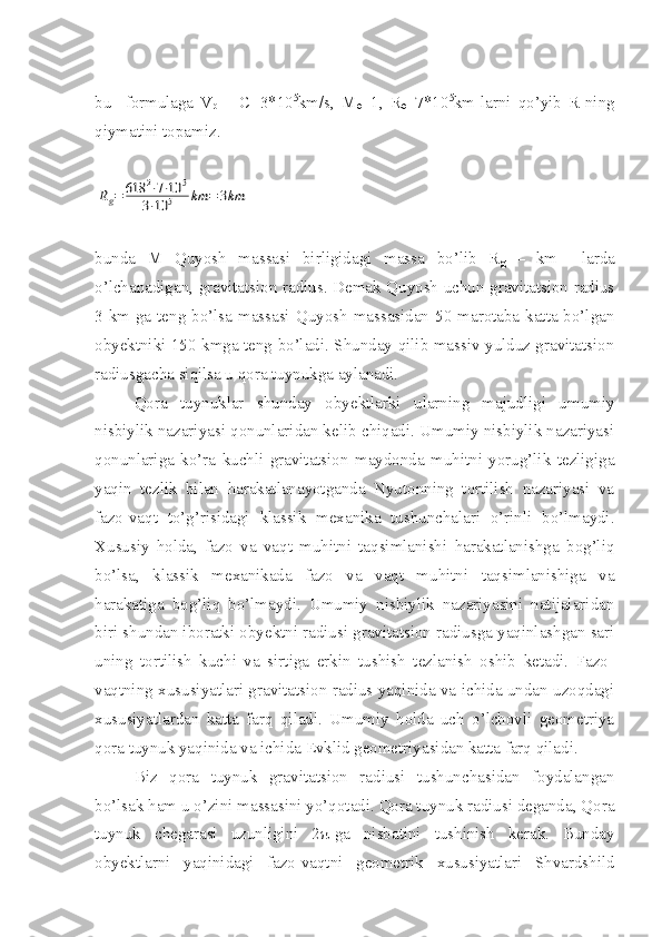 bu     formulaga   V
p   =   C=3*10 5
km/s,   M
ө =1,   R
ө =7*10 5
km-larni   qo’yib   R-ning
qiymatini topamiz. Rg=	618	2⋅7⋅10	5	
3⋅10	5	km	=	3km
bunda   M   Quyosh   massasi   birligidagi   massa   bo’lib   R
g   –   km     larda
o’lchanadigan, gravitatsion radius. Demak Quyosh uchun gravitatsion radius
3 km-ga teng bo’lsa massasi Quyosh  massasidan 50 marotaba katta bo’lgan
obyektniki 150 kmga teng bo’ladi. Shunday qilib massiv yulduz gravitatsion
radiusgacha siqilsa u qora tuynukga aylanadi. 
Qora   tuynuklar   shunday   obyektlarki   ularning   majudligi   umumiy
nisbiylik nazariyasi qonunlaridan kelib chiqadi. Umumiy nisbiylik nazariyasi
qonunlariga   ko’ra   kuchli   gravitatsion   maydonda   muhitni   yorug’lik   tezligiga
yaqin   tezlik   bilan   harakatlanayotganda   Nyutonning   tortilish   nazariyasi   va
fazo-vaqt   to’g’risidagi   klassik   mexanika   tushunchalari   o’rinli   bo’lmaydi.
Xususiy   holda,   fazo   va   vaqt   muhitni   taqsimlanishi   harakatlanishga   bog’liq
bo’lsa,   klassik   mexanikada   fazo   va   vaqt   muhitni   taqsimlanishiga   va
harakatiga   bog’liq   bo’lmaydi.   Umumiy   nisbiylik   nazariyasini   natijalaridan
biri shundan iboratki obyektni radiusi gravitatsion radiusga yaqinlashgan sari
uning   tortilish   kuchi   va   sirtiga   erkin   tushish   tezlanish   oshib   ketadi.   Fazo-
vaqtning xususiyatlari gravitatsion radius yaqinida va ichida undan uzoqdagi
xususiyatlardan   katta   farq   qiladi.   Umumiy   holda   uch   o’lchovli   geometriya
qora tuynuk yaqinida va ichida Evklid geometriyasidan katta farq qiladi. 
Biz   qora   tuynuk   gravitatsion   radiusi   tushunchasidan   foydalangan
bo’lsak ham u o’zini massasini yo’qotadi. Qora tuynuk radiusi deganda, Qora
tuynuk   chegarasi   uzunligini   2 π -ga   nisbatini   tushinish   kerak.   Bunday
obyektlarni   yaqinidagi   fazo-vaqtni   geometrik   xususiyatlari   Shvardshild 