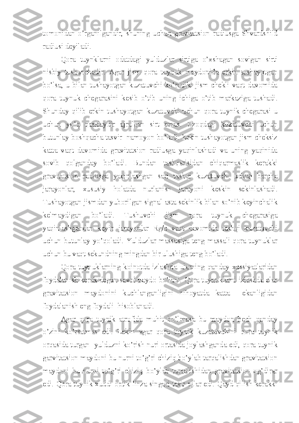 tomonidan   o’rganilgandir,   shuning   uchun   gravitatsion   radiusga   Shvardshild
radiusi deyiladi.
Qora   tuynklarni   odatdagi   yulduzlar   sirtiga   o’xshagan   sovigan   sirti
nisbiy   tushunchadir.   Agar   jism   qora   tuynuk   maydonida   erkin   tushayotgan
bo’lsa,   u   bilan   tushayotgan   kuzatuvchi   ko’radiki   jism   chekli   vaqt   davomida
qora   tuynuk   chegarasini   kesib   o’tib   uning   ichiga   o’tib   markaziga   tushadi.
Shunday   qilib   erkin   tushayotgan   kuzatuvchi   uchun   qora   tuynik   chegarasi   u
uchun   yo’q   qandaydir   ajralgan   sirt   emas.   Uzoqdagi   kuzatuvchi   uchun
butunlay boshqacha tasvir  namoyon bo’ladi. Erkin tushayotgan jism cheksiz
katta   vaqt   davomida   gravitatsion   radiusga   yaqinlashadi   va   uning   yaqinida
sovib   qolganday   bo’ladi.   Bundan   tashqarisidan   chiqarmaslik   kerakki
gravitatsion   radiusga   yaqinlashgan   sari   tashqi   kuzatuvchi   uchun   barcha
jarayonlar,   xususiy   holatda   nurlanish   jarayoni   keskin   sekinlashadi.
Tushayotgan jismdan yuborilgan signal asta sekinlik bilan so’nib keyinchalik
kelmaydigan   bo’ladi.   Tushuvchi   jism   qora   tuynuk   chegarasiga
yaqinlashgandan   keyin   jarayonlar   Rg/c   vaqt   davomida   tashqi   kuzatuvchi
uchun butunlay yo’qoladi. Yulduzlar massasiga teng massali qora tuynuklar
uchun bu vaqt sekundning mingdan bir ulushiga teng bo’ladi. 
Qora   tuynuklarning   koinotda   izlashda   ularning   qanday   xussiyatlaridan
foydalanish kerak degan savol paydo bo’ladi. Qora tuynuklarni izlashda ular
gravitatsion   maydonini   kuchlanganligini   nihoyatda   katta     ekanligidan
foydalanish eng foydali  hisoblanadi. 
Agar   qora   tuynik   atrofida   muhit   bo’lmasa   bu   maydon   hech   qanday
o’zini   ko’rsatmas   edi.   Lekin   agar   qora   tuynik   kuzatuvchini   qora   tuynik
orqasida turgan  yulduzni ko’rish nuri ortasida joylashganda edi, qora tuynik
garvitatsion maydoni bu nurni to’g’ri chiziq bo’ylab tarqalishdan gravitatsion
maydoni   bu   nurni   to’g’ri   chiziq   bo’ylab   tarqalishidan   gravitatsion   og’dirar
edi. Qora tuynik xuddi optik linza singari tasir qilar edi. Qayd qilish kerakki 