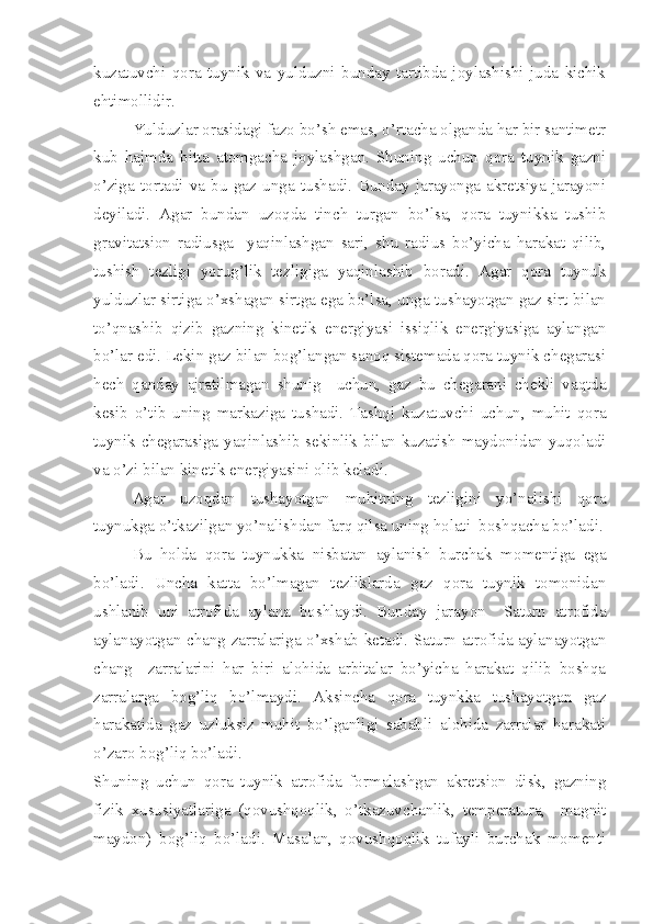 kuzatuvchi   qora   tuynik   va   yulduzni   bunday   tartibda   joylashishi   juda   kichik
ehtimollidir. 
Yulduzlar orasidagi fazo bo’sh emas, o’rtacha olganda har bir santimetr
kub   hajmda   bitta   atomgacha   joylashgan.   Shuning   uchun   qora   tuynik   gazni
o’ziga   tortadi   va   bu   gaz   unga   tushadi.   Bunday   jarayonga   akretsiya   jarayoni
deyiladi.   Agar   bundan   uzoqda   tinch   turgan   bo’lsa,   qora   tuynikka   tushib
gravitatsion   radiusga     yaqinlashgan   sari,   shu   radius   bo’yicha   harakat   qilib,
tushish   tezligi   yorug’lik   tezligiga   yaqinlashib   boradi.   Agar   qora   tuynuk
yulduzlar sirtiga o’xshagan sirtga ega bo’lsa, unga tushayotgan gaz sirt bilan
to’qnashib   qizib   gazning   kinetik   energiyasi   issiqlik   energiyasiga   aylangan
bo’lar edi. Lekin gaz bilan bog’langan sanoq sistemada qora tuynik chegarasi
hech   qanday   ajratilmagan   shunig     uchun,   gaz   bu   chegarani   chekli   vaqtda
kesib   o’tib   uning   markaziga   tushadi.   Tashqi   kuzatuvchi   uchun,   muhit   qora
tuynik chegarasiga yaqinlashib sekinlik bilan kuzatish maydonidan yuqoladi
va o’zi bilan kinetik energiyasini olib keladi. 
Agar   uzoqdan   tushayotgan   muhitning   tezligini   yo’nalishi   qora
tuynukga o’tkazilgan yo’nalishdan farq qilsa uning holati  boshqacha bo’ladi.
Bu   holda   qora   tuynukka   nisbatan   aylanish   burchak   momentiga   ega
bo’ladi.   Uncha   katta   bo’lmagan   tezliklarda   gaz   qora   tuynik   tomonidan
ushlanib   uni   atrofida   aylana   boshlaydi.   Bunday   jarayon     Saturn   atrofida
aylanayotgan chang zarralariga o’xshab ketadi. Saturn atrofida aylanayotgan
chang     zarralarini   har   biri   alohida   arbitalar   bo’yicha   harakat   qilib   boshqa
zarralarga   bog’liq   bo’lmaydi.   Aksincha   qora   tuynkka   tushayotgan   gaz
harakatida   gaz   uzluksiz   muhit   bo’lganligi   sababli   alohida   zarralar   harakati
o’zaro bog’liq bo’ladi. 
Shuning   uchun   qora   tuynik   atrofida   formalashgan   akretsion   disk,   gazning
fizik   xususiyatlariga   (qovushqoqlik,   o’tkazuvchanlik,   temperatura,     magnit
maydon)   bog’liq   bo’ladi.   Masalan,   qovushqoqlik   tufayli   burchak   momenti 