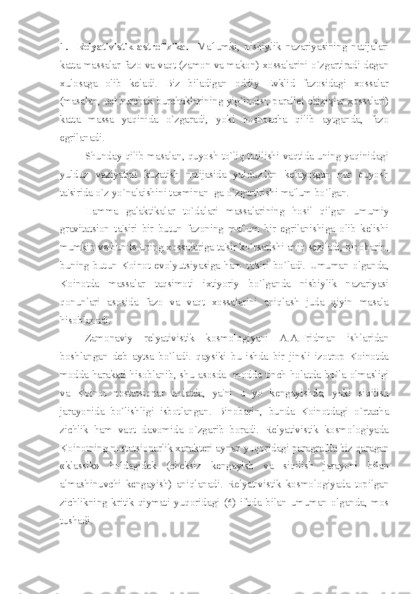 1.     Relyativistik   astrofizika.     Ma'lumki,   nisbiylik   nazariyasining   natijalari
katta massalar fazo va vaqt (zamon va makon) xossalarini o`zgartiradi degan
xulosaga   olib   keladi.   Biz   biladigan   oddiy   Evklid   fazosidagi   xossalar
(masalan, uchburchak burchaklarining yig`indisi, parallel chiziqlar xossalari)
katta   massa   yaqinida   o`zgaradi,   yoki   boshqacha   qilib   aytganda,   fazo
egrilanadi. 
Shunday qilib masalan, quyosh to`liq tutilishi vaqtida uning yaqinidagi
yulduz   vaziyatini   kuzatish   natijasida   yulduzdan   kelayotgan   nur   quyosh
ta'sirida o`z yo`nalaishini taxminan  ga o`zgartirishi ma'lum bo`lgan.  
Hamma   galaktikalar   to`dalari   massalarining   hosil   qilgan   umumiy
gravitatsion   ta'siri   bir   butun   fazoning   ma'lum   bir   egrilanishiga   olib   kelishi
mumkin va bunda uning xossalariga ta'sir ko`rsatishi aniq seziladi, binobarin,
buning   butun   Koinot   evolyutsiyasiga   ham   ta'siri   bo`ladi.   Umuman   olganda,
Koinotda   massalar   taqsimoti   ixtiyoriy   bo`lganda   nisbiylik   nazariyasi
qonunlari   asosida   fazo   va   vaqt   xossalarini   aniqlash   juda   qiyin   masala
hisoblanadi. 
Zamonaviy   relyativistik   kosmologiyani   A.A.Fridman   ishlaridan
boshlangan   deb   aytsa   bo`ladi.   qaysiki   bu   ishda   bir   jinsli   izotrop   Koinotda
modda harakati hisoblanib, shu asosda   modda tinch holatda bo`la olmasligi
va   Koinot   nostatsionar   holatda,   ya'ni   u   yo   kengayishda,   yoki   siqilish
jarayonida   bo`lishligi   isbotlangan.   Binobarin,   bunda   Koinotdagi   o`rtacha
zichlik   ham   vaqt   davomida   o`zgarib   boradi.   Relyativistik   kosmologiyada
Koinotning nostatsionarlik xarakteri aynan yuqoridagi paragrafda biz qaragan
«klassik»   holdagidek   (cheksiz   kengayish   va   siqilish   jarayoni   bilan
almashinuvchi   kengayish)   aniqlanadi.   Relyativistik   kosmologiyada   topilgan
zichlikning   kritik   qiymati   yuqoridagi   (6)   ifoda   bilan   umuman   olganda,   mos
tushadi.  