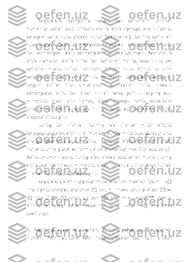 Relyativistik   nazariyaning   negizini   fazo   egrilanishini   aniqlash
mumkinligi   tashkil   etadi.   O`rtacha   zichlik   kritik   qiymatga   teng   bo`lganda
kengayish   tezligi   nulga   cheksiz   intiladi   (sekinlashish),   fazoning   egrilanishi
nulga   teng   va   u   Evklid   geometriyasiga   bo`ysunadi.   Boshqa   qolgan   hollarda
fazo   geometriyasi   Evklid   geometriyasi   bilan   mos   tushmaydi.   Agar   zichlik
kritik   qiymatdan   kichik   bo`lsa   fazo   egrilanishi   manfiy,   katta   holida   esa
egrilanish   musbat   bo`ladi.   Binobarin,   birinchi   holda   Koinot   har   doim
kengayishda   bo`ladi,   ikkinchi   holda   esa   ma'lum   davrga   kelib   kengayish
jarayoni   siqilish   bilan   almashanadi.   Bu   ikkinchi   holida   noevklid
gemetriyasiga   ko`ra   fazo   chekli   bo`lishi   kerak,   ya'ni   u   ixtiyoriy   vaqt
momentida   chekli   aniq   hajmga,   chekli   massaga   hamda   galaktikalar
to`dalarining   chekli   soniga   ega   bo`lishi   kerak   va   h.k.   Ammo,   Koinot
chegarasi albatta yo`q. 
Bunday   uch   o`lchovli   fazoning   ikki   o`lchovli   modeli   sifatida
kengayayotgan sfera sirtini olish mumkin. Bunday modelda galaktikalar unda
chizilgan   yassi   shakllar   ko`rinishida   ifodalanadi.   Sfera   sirtining   cho`zilishi
natijasida  uning  yuzasi  va  hamma  shakllar  orasidagi  masofalar  kattalashadi.
Aslida   umuman   olganda   bunday   sfera   cheksiz   kattalashishi   mumkin,   uning
sirti   yuzasi   har   bir   vaqt   momentida   chekli   bo`ladi,   shu   bilan   birga   bu   ikki
o`lchovli fazoda (sirtda) chegara yo`q. 
Relyativistik kosmologiyadagi modellarda ham masshtab faktori - R(t)
ning qiymati energiya tenglamasi (4) dan, m - massa uchun yozilgan (3) va
r(t)   ning   ifodasi   (2)   lardan   topilgan   R(t)   bilan   mos   tushadi.   **   -rasmda
Koinotning   asosiy   uchta   nostatsionar   holati   uchun   R(t)   bog`lanish
tasvirlangan. 
2.     Neytron   yulduzlar   va   pulsarlar .     Y u lduzlar   pulsar larga   ham   aylanishi
mumkin.   YA’ni   yulduzlar   sekin   harakatlanmasdan   tez,   hatto   halokatli 